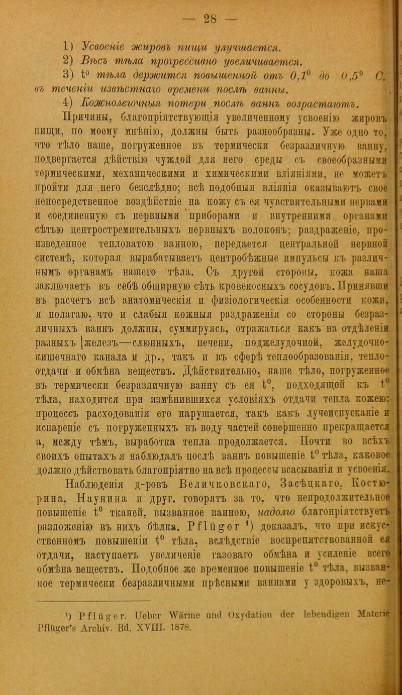 1) Усвоенге жировъ пищи улучшается. 2) Вѣсъ тѣла прогрессивно увеличивается. 3) і° тѣла держится повышенной отъ 0,1° до 0,5° С/. въ теченіи извѣстнаго времени послгь ванны. 4) Кожнолегочныя потери послѣ вант возрастаютъ. Причины, благонрілтствующія увеличенному усвоенію жировъ нищи, по моему миѣнію, должны быть разнообразны. Уже одно то, что тѣло наше, погруженное въ термически безразличную ванну, подвергается дѣйствію чуждой для него среды съ своеобразными термическими, механическими и химическими вліяніями, не можетъ пройти для него безслѣдно; всѣ подобный вліянія оказываютъ свое непосредственное воздѣйствіе на кожу съ оя чувствительными нервами и соединенную съ нервными приборами и внутренними органами сѣтью центростремительныхъ нервныхъ волоконъ; раздраженіе, про- изведенное тепловатою ванною, передается центральной нервной системѣ, которая вырабатываетъ центробѣжные импульсы къ различ- нымъ органамъ нашего тѣла. Съ другой стороны, кожа наша заключаетъ въ себѣ обширную сѣть кровеносныхъ сосудовъ. Принявши въ расчетъ всѣ анатомическія и физіологическія особенности кожи, я полагаю, что и слабыя кожныя раздраженія со стороны безраз- личныхъ ваннъ должны, суммируясь, отражаться какъ на отдѣленіи разныхъ |железъ—слюнныхъ, печени, поджелудочной, желудочно- кишечнаго канала и др., такъ и въ сферѣ теплообразованія, тепло- отдачи и обмѣна веществъ. Дѣйствительно, наше тѣло, погруженное въ термически безразличную ванну съ ея Ь°, подходящей къ і° тѣла, находится при измѣнившихся условіяхъ отдачи тепла кожею: процеесъ расходованія его нарушается, такъ какъ лучеиспусканіе и испареніе съ погруженныхъ въ воду частей совершенно прекращается а, между тѣмъ, выработка тепла продолжается. Почти во всѣхъі своихъ опытахъя наблюдалъ послѣ ваннъ повышеніе 1°тѣла, каковое должно дѣйствовать благопріятно навсѣ процессы всасыванія и усвоенія. Наблюденія д-ровъ Величковскаго, Засѣцкаго. Еостю- рина, Наунина и друг, говорятъ за то, что непродолжительное повыгаеніе I0 тканей, вызванное ванною, надолго благопріятствуѳтъ разложонію въ нихъ бѣлка. РПіі^ѳг 1) доказалъ. что при искус- ственномъ повышеніи і° тѣла, вслѣдствіе воспрепятствованной е* отдачи, наступаетъ увсличеніе газоваго обмѣна и усиленіе всеге обмѣна веществъ. Подобное же временное повыгаеніе 1° тѣла, вызван- ное термически безразличными прѣсными ваннами у здоровыхъ, не- ') РИйвР-г. ІІеЬсг ѴѴагте иші ПхуЛаІіоп (іег ІеЬсіпІідоп .Маіегіе РПйдег'я ЛгсЫѵ. ВЙ. XVIII. 1878.