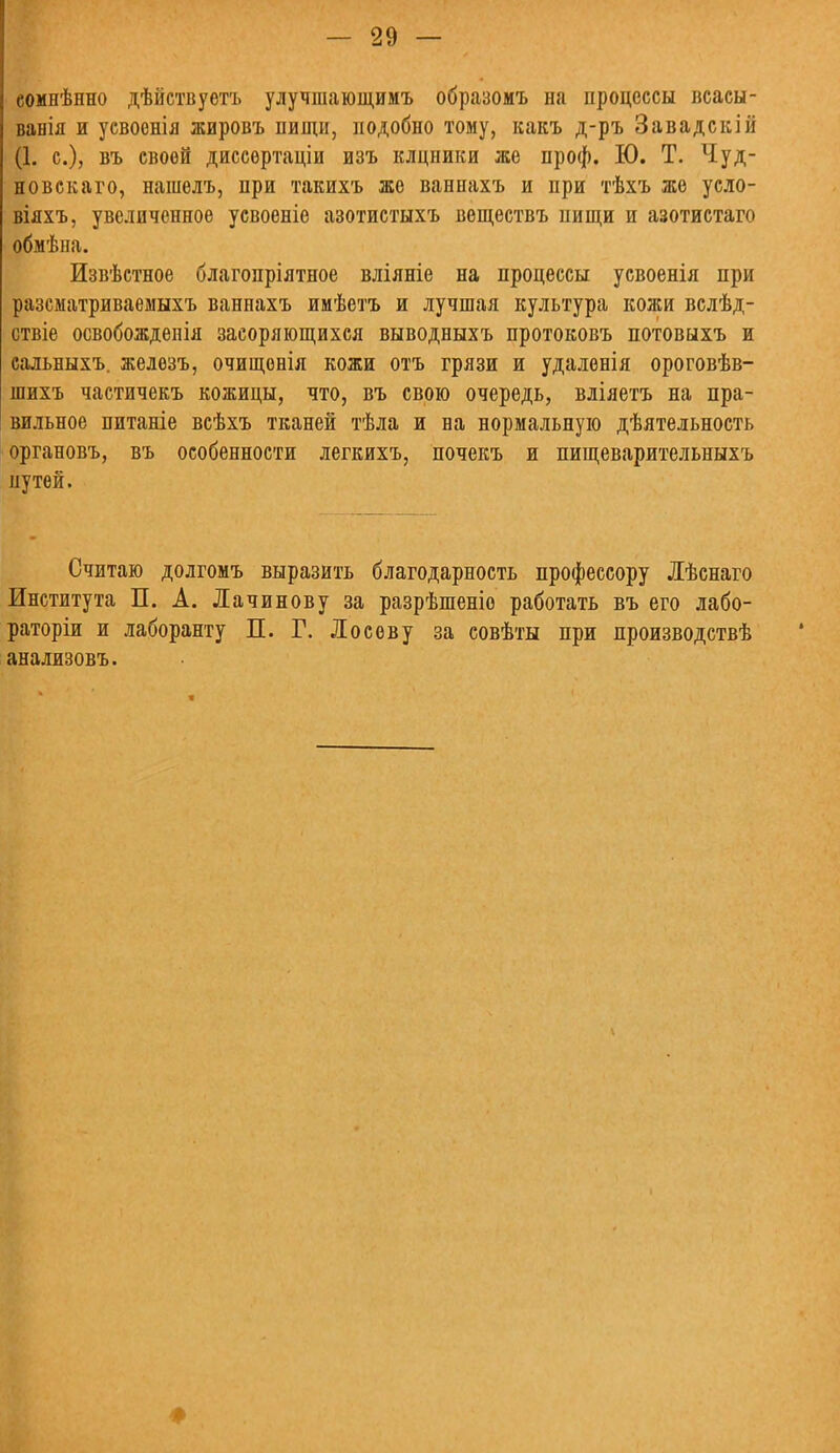 еомнѣнно дѣйствуетъ улучшающимъ образомъ на процессы всасы- ванія и усвоенія жировъ пищи, подобно тому, какъ д-ръ Завадскій (1. с), въ своей диссертаціи изъ клцники же проф. Ю. Т. Чуд- новскаго, нашелъ, при такихъ же ванпахъ и при тѣхъ же усло- віяхъ, увеличенное усвоеніе азотистыхъ веществъ нищи и азотистаго обмѣна. Извѣстное благопріятпое вліяніе на процессы усвоенія при разсматриваеыыхъ ваннахъ ииѣетъ и лучшая культура кожи вслѣд- ствіе освобожденія засоряющихся выводныхъ протоковъ потовыхъ и сальныхъ. железъ, очищонія кожи отъ грязи и удаленія ороговѣв- шихъ частичекъ кожицы, что, въ свою очередь, вліяетъ на пра- вильное питаніе всѣхъ тканей тѣла и на нормальную дѣятельность органовъ, въ особенности легкихъ, почекъ и пищеварительныхъ путей. Считаю долгомъ выразить благодарность профессору Лѣснаго Института П. А. Лачинову за разрѣшеніо работать въ его лабо- раторіи и лаборанту П. Г. Лосеву за совѣты при лроизводствѣ анализовъ.