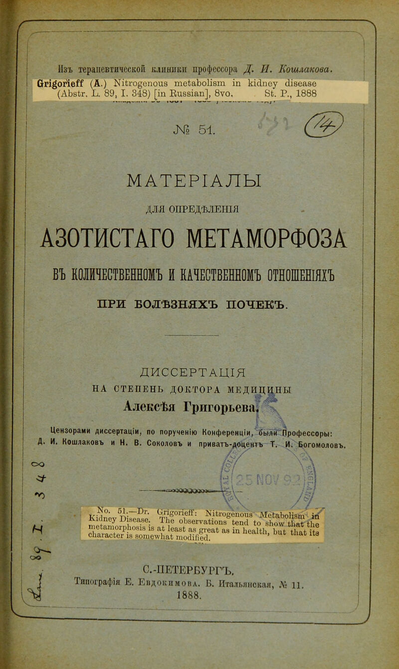 г Изъ терапевтической клиники профессора Д. И. Кошлакова. Огі^огіеіТ (А.) №Ьго§епоиз теіаЪоІізш. іп кісіпеу сіізеазе (АЬзЬг. Ь. 89, I. 348) [іп Виззіап], 8ѵо, 8Ь. Р., 1888 № 51 МАТЕРІАЛЫ ДЛЯ ОПРЕДѢЛЕШЯ А30ТИСТАГ0 МЕТАМОРФОЗА ВЪ КОЛЙЧЕСТВЕННОМЪ И КАЧЕСТВЕННОМЪ ОТНОШЕНІЯХЪ ПРИ БОЛ-БЗНЯХЪ ПОЧЕКЪ. ДИССЕРТАЦІЯ НА СТЕПЕНЬ ДОКТОРА МЕДШІИ^Ы Алексѣя Григорьева. \ Цензорами диссертаціи, по порученію Конференціи, были Профессоры: Д. И. Кошлаковъ и Н. В. Соколовъ и приватъ-доиентъ Т. И. Богомоловъ. Ы?.5Мі со •«О N о© /*7 С-ПЕТЕРБУРГЪ. Типографія Е. Евдокимова. Б. Итальянская, № Ц, 1888.