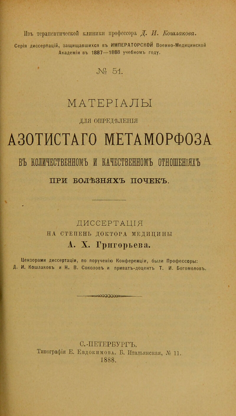 Нзъ терапевтической клиники профессора Д. И. Когилакова. Серія диссертацій, защищавшихся въ ИМПЕРАТОРСКОЙ Военно-Медицинской Академіи въ 1887—1888 учебномъ году. № ы. МАТЕРІАЛЫ ДМ ОПРЕДѢЛЕЬПЯ А30ТИСТАГ0 МЕТАМОРФОЗА ВЪ КОЛЙЧЕСТВЕННОМЪ И КАЧЕСТВЕННОМЪ ОТНОШЕНІЯІЪ ПРИ БОЛѣЗНЯХЪ ПОЧЕКЪ. ДИССЕРТАЦІЯ НА СТЕПЕНЬ ДОКТОРА МЕДИЦИНЫ А. X. Григорьева. Цензорами диссертаціи, по порученію Конференции, были Профессоры: Д. И. Кошлаковъ и Н. В. Соколовъ и приватъ-доцентъ Т. И. Богомоловъ. « пгаазозоа»11 ■■ С.-ПЕТЕРБУРГЪ, Типографія Е. ЕвдокимовА. Б. Итальянская, № 11. 1888.