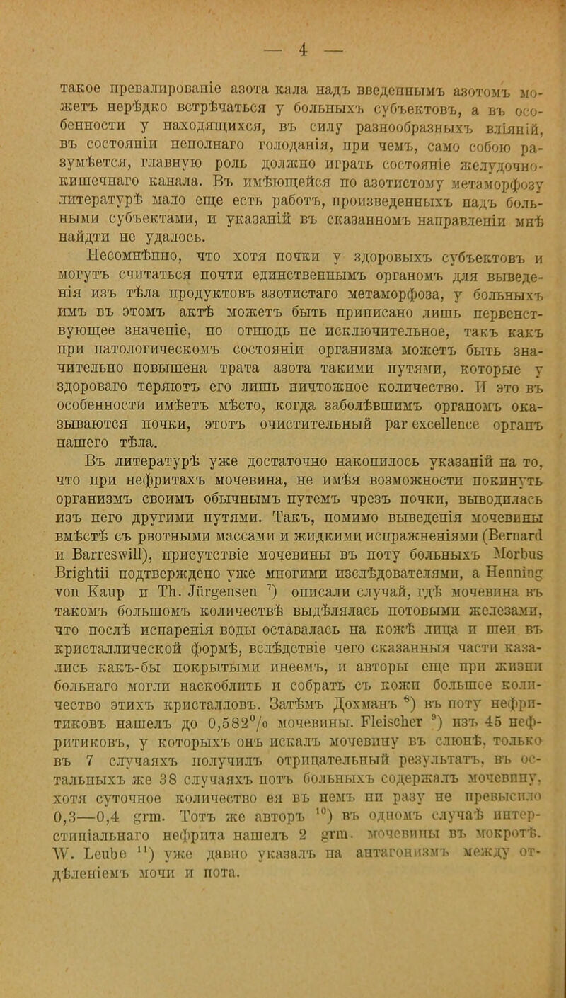 такое превалировапіе азота кала надъ введеинымъ азотомъ по- жать нерѣдко встрѣчаться у больныхъ субъектовъ, а въ осо- бенности у находящихся, въ силу разнообразных!, вліяній, въ состояніи неполнаго голоданія, при чемъ, само собою ра- зу ыѣется, главную роль должно играть состояніе желудочно- кишечнаго канала. Въ имѣющейся по азотистому метаморфозу литературѣ мало еще есть работъ, произведенныхъ надъ боль- ными субъектами, и указаній въ сказанномъ направленіи мнѣ найдти не удалось. Несомнѣнно, что хотя почки у здоровыхъ субъектовъ и могутъ считаться почти единственнымъ органомъ для выведе- нія изъ тѣла продуктовъ азотистаго метаморфоза, у больныхъ имъ въ этомъ актѣ можетъ быть приписано лишь первенст- вующее значеніе, но отнюдь не исключительное, такъ какъ при патологическомъ состояніи организма можетъ быть зна- чительно повышена трата азота такими путями, которые у здороваго теряютъ его лишь ничтожное количество. И это въ особенности имѣетъ мѣсто, когда заболѣвшимъ органомъ ока- зываются почки, этотъ очистительный раг ехсеііевсе органъ нашего тѣла. Въ литературѣ уже достаточно накопилось указаній на то, что при нефритахъ мочевина, не имѣя возможности покинуть организмъ своимъ обычнымъ путемъ чрезъ почки, выводилась изъ него другими путями. Такъ, помимо выведенія мочевины вмѣстѣ съ рвотными массами и жидкими испражненіямп (Вегпагсі и ВаггезчѵШ), присутствіе мочевины въ поту больныхъ МогЬиз Вгі§пШ подтверждено уже многими изслѣдователями, а Неппіп^ ѵоп Каир и Тп. Ліг^епзеп п) описали случай, гдѣ мочевина въ такомъ большомъ количествѣ выдѣлялась потовыми железами, что послѣ испаренія воды оставалась на кожѣ лица и шеи въ кристаллической формѣ, вслѣдствіе чего сказанный части каза- лись какъ-бы покрытыми инеемъ, и авторы еще прп жизни больиаго могли наскоблить и собрать съ кожи большее коли- чество этихъ кристалловъ. Затѣмъ Дохманъ 6) въ поту нефрп- тиковъ нашелъ до 0,582°/о мочевины. Ріеійспег э) изъ 45 неф- ритиковъ, у которыхъ онъ искалъ мочевину въ слюнѣ, только въ 7 случаяхъ нолучилъ отрицательный результатъ, въ ос- тальныхъ же 38 случаяхъ потъ больныхъ содержалъ мочевпну. хотя суточное количество ея въ немъ ни разу не превысило 0,3—0,4 дпп. Тотъ же авторъ ,0) въ одпомъ случаѣ ннтер- стнціальнаго нефрита нашелъ 2 ?гт. мочевипы въ мокротѣ. \Ѵ. ЬеиЬе п) уже давно указалъ на антагоннзмъ между от- дѣленіемъ мочи и пота.