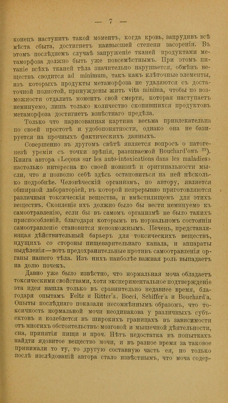 конецъ наступить такой моментъ, когда кровь, запрудивъ всѣ мѣста сбыта, достигнетъ наивысшей степени засоренія. Въ этомъ послѣднемъ случаѣ запруженіе тканей продуктами ме- таморфоза должно быть уже повсемѣстнымъ. При этомъ пи- тате всѣхъ тканей тѣла значительно нарушается, обмѣнъ ве- ществъ сводится асі тіпітшп, такъ какъ клѣточные элементы, изъ которыхъ продукты метаморфоза не удаляются съ доста- точной полнотой, принуждены жить ѵНа тіпіта, чтобы по воз- можности отдалить моментъ свой смерти, которая наступаетъ неминуемо, лишь только количество скопившихся продуктовъ метаморфоза достигнетъ взвѣстнаго предѣла. Только что нарисованная картина весьма привлекательна по своей простотѣ и удобопонятности, однако она не бази- руется на прочныхъ фактическихъ данныхъ. Совершенно въ другомъ свѣтѣ является вопросъ о патоге- незѣ уреміи съ точки зрѣнія, развиваемой ВоисЬагЛ'омъ 25). Книга автора «Ьедопз зиг Іез аиіо-іпіюхісаііопз сіапз Іез таіасііез» настолько интересна по своей новизнѣ и оригинальности мы- сли, что я позволю себѣ здѣсь остановиться на ней нѣсколь- ко подробнѣе. Человѣческій организмъ, по автору, является обширной лабораторіей, въ которой непрерывно приготовляются различный токсическія вещества, и вмѣстилищемъ для этихъ веществъ. Скопленіе ихъ должно было бы вести неминуемо къ самоотравленію, если бы въ самомъ организмѣ не было такихъ приспособленій, благодаря которымъ въ нормальномъ состояніи самоотравленіе становится невозможнымъ. Печень, представля- ющая действительный барьеръ для токсическихъ веществъ, идущихъ со стороны пищеварительнаго канала, и аппараты выдѣленія—вбтъ предохранительные противъ самоотравленія ор- ганы нашего тѣла. Изъ нихъ наиболѣе важная роль выпадаетъ на долю почекъ. Давно уже было извѣстно, что нормальная моча обладаетъ токсическими свойствами, хотя экспериментальное подтвержденіе эта идея нашла только въ сравнительно недавнее время, бла- годаря опытамъ Ееііл и КШег'а, Воссі, ЗеЬШега и ВоисЬапІа. Опыты послѣдняго показали несомнѣннымъ образомъ, что то- ксичность нормальной мочи неодинакова у различныхъ субъ- ектовъ и колеблется въ широкихъ границахъ въ зависимости отъмногихъ обстоительствъ: мозговой и мышечной деятельности, сна, принятія пищи и проч. Нѣтъ недостатка въ попыткахъ найдти ядовитое вещество мочи, и въ разное время за таковое принимали то ту, то другую составную часть ея, но только послѣ изслѣдованій автора стало извѣстнымъ, что моча содер-