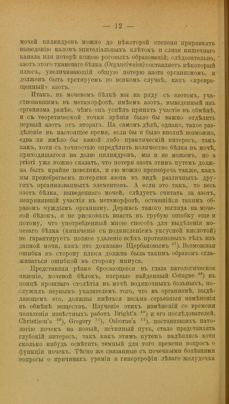 мочей цилиндровъ можно до нѣкоторой степени приравнять выведенію каломъ эпителіальныхъ клѣтокъ и слизи кишечнаго канала или потерѣ кожею роговыхъ образований; слѣдовательно, азотъ этого тканеваго бѣлка (Огуапсі\ѵеІ8з) составляетъ нѣкоторый плгосъ, увеличивающій общую потерю азота организмомъ, и долженъ быть третируешь во всякомъ случаѣ, какъ спревра- щенный » азотъ. Итакъ, въ мочевомъ бѣлкѣ мы на ряду съ азотомъ, уча- ствовавшимъ въ метаморфозѣ, имѣемъ азотъ, выведенный изъ организма ранѣе, чѣмъ онъ успѣлъ принять участіе въ обмѣнѣ, и съ теоретической точки зрѣнія было бы важно отдѣлнть первый азотъ отъ втораго. На самомъ дѣлѣ, однако, такое раз- дѣленіе въ настоящее время, если бы и было вполнѣ возможно, едва ли имѣло бы какой либо практическій интересъ, такъ какъ, хотя съ точностью опредѣлить количество бѣлка въ мочѣ, приходящагося на долю цилиндровъ, мы и не можемъ, но а ргіогі уже можно сказать, что потеря азота этимъ путемъ долж- на быть крайне невелика, и ею можно пренебречь также, какъ мы пренебрегаемъ потерями азота въ видѣ разлпчныхъ дру- гихъ организованныхъ элементовъ. А если это такъ, то весь азотъ бѣлка, выведеннаго мочей, слѣдуетъ считать за азотъ, непринявшій участія въ метаморфозѣ, оставшійся такимъ об- разомъ чуждымъ организму. Держась такого взгляда на моче- вой бѣлокъ, я не рисковалъ впасть въ грубую ошибку еще и потому, что употребленный мною способъ для выдѣленія мо- че ваго бѣлка (кипяченіе съ подкисленіемъ уксусной кислотой) не гарантируетъ полное удаленіе всѣхъ протеиновыхъ тѣлъ изъ данной мочи, какъ это доказано Щербаковымъ 47). Возможная ошибка въ сторону плюса должна была такимъ образомъ сгла- живаться ошибкой въ сторону минуса. Представляя рѣзко бросающееся въ глаза патологическое явленіе, мочевой бѣлокъ, впервые найденный Соіи^по 48) въ концѣ прошлаго столѣтія въ мочѣ водяночныхъ больныхъ, по- слу жилъ первымъ указателемъ того, что въ организмѣ, выдѣ- ляющемъ его, доляшы имѣться весьма серьезныя измѣненія въ обмѣнѣ веществъ. Изученіе этихъ измѣненій со времени появленія извѣстныхъ работъ Вгі§М'а 40) и его нослѣдователей. СЪгІ8*Л80п'а 50), Огедогу Ь1), ОзЪогие'а Ь2), поставнвшихъ пато- логію почекъ на новый, истинный путь, стало представлять глубокій интересъ, такъ какъ этимъ путемъ надѣялнсь хотя сколько нибудь освѣтить темный для того времени вопросъ о функціи почекъ. Тѣсно же связанные съ почечными болѣзнямн вопросы о иричинахъ уреміи и гипертрофін лѣваго желудочка