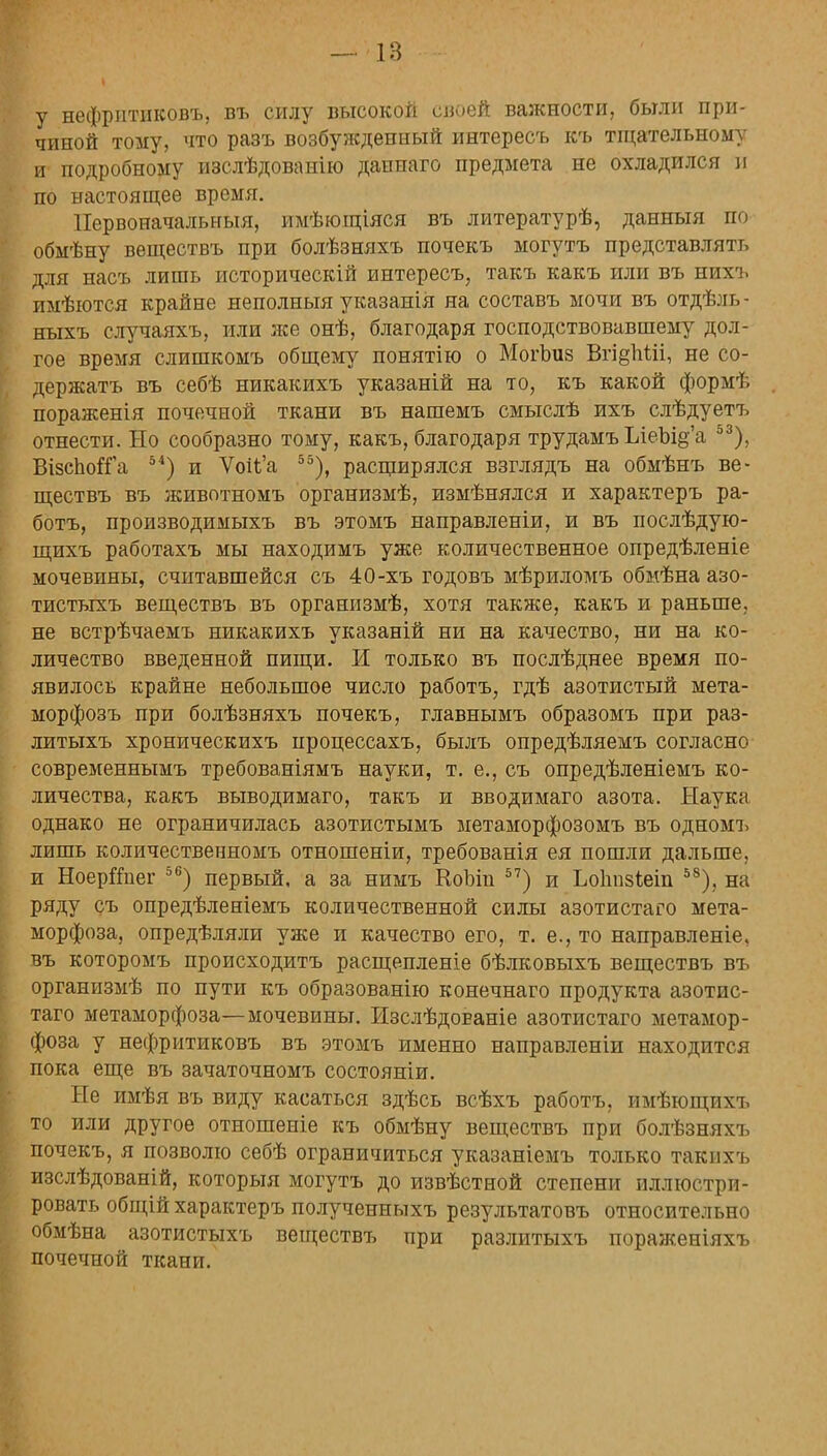 у нефритиковъ, въ силу высокой своей важности, были при- чиной тому, что разъ возбужденный интересъ къ тщательному и подробному изслѣдоваиію даннаго предмета не охладился и по настоящее время. Первоначальный, имѣющіяся въ литературѣ, данныя по обмѣну веществъ при болѣзняхъ почекъ могутъ представлять для насъ лишь историческій интересъ, такъ какъ или въ нихъ пмѣются крайне неполныя указанія на составъ мочи въ отдѣль - яыхъ случаяхъ, или же онѣ, благодаря господствовавшему дол- гое время слишкомъ общему понятію о МогЪиз Вгі§1іШ, не со- держать въ себѣ никакихъ указаній на то, къ какой формѣ пораженія почечной ткани въ нашемъ смыслѣ ихъ слѣдуетъ отнести. Но сообразно тому, какъ, благодаря трудамъ ІлеЫ§'а э3); Візспойіа 51) и Ѵои'а 55), расщирялся взглядъ на обмѣнъ ве- ществъ въ животномъ организмѣ, измѣнялся и характеръ ра- ботъ, производимыхъ въ этомъ направленіи, и въ послѣдую- щихъ работахъ мы находимъ уже количественное опредѣленіе мочевины, считавшейся съ 40-хъ годовъ мѣриломъ обмѣна азо- тистыхъ веществъ въ организмѣ, хотя также, какъ и раньше, не встрѣчаемъ никакихъ указаній ни на качество, ни на ко- личество введенной пищи. И только въ послѣднее время по- явилось крайне небольшое число работъ, гдѣ азотистый мета- морфозъ при болѣзняхъ почекъ, главнымъ образомъ при раз- литыхъ хроническихъ нроцессахъ, былъ опредѣляемъ согласно современнымъ требованіямъ науки, т. е., съ опредѣленіемъ ко- личества, какъ выводимаго, такъ и вводимаго азота. Наука однако не ограничилась азотистымъ метаморфозомъ въ одномъ лишь количественномъ отношеніи, требованія ея пошли дальше, и НоерЙпег 56) первый, а за нимъ КоЪіп 57) и Ьоппзіеіп 58); на ряду съ опредѣленіемъ количественной силы азотистаго мета- морфоза, опредѣляли уже и качество его, т. е., то направленіе, въ которомъ происходитъ расщепленіе бѣлковыхъ веществъ въ организмѣ по пути къ образованію конечнаго продукта азотис- таго метаморфоза—мочевины. Изслѣдованіе азотистаго метамор- фоза у нефритиковъ въ этомъ именно направленіи находится пока еще въ зачаточномъ состояніи. Не имѣя въ виду касаться здѣсь всѣхъ работъ, имѣющихъ то или другое отношеніе къ обмѣну веществъ при болѣзняхъ почекъ, я позволю себѣ ограничиться указаніемъ только такихъ изслѣдованій, которыя могутъ до извѣстной степени иллюстри- ровать общій характеръ полученныхъ результатовъ относительно обмѣна азотистыхъ веществъ при разлитыхъ пораженіяхъ почечной ткани.