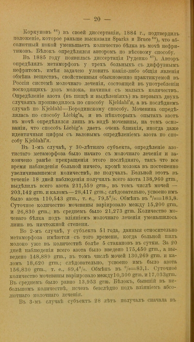 Коркуиовъ 6В) въ своей диссертаціи, 1884 г., подтвердить положеніе, которое раньше высказали 8рагк8 и Вгисе6*), что аб- солютный покой уменьшаетъ количество бѣлка въ мочѣ нефри- тиковъ. Бѣлокъ определялся авторомъ по вѣсовому способу. Въ 1885 году появилась диссертація Руденко 67). Авторъ опредѣлялъ метаморфозъ у трехъ больныхъ съ диффузнымъ нефритомъ, имѣя задачею уловить какія-либо общія явленія обмѣна веществъ, свойственный обыкновенно практикуемой въ Россіи системѣ молочнаго леченія, состоящей въ употребленіи восходящихъ дозъ молока, начиная съ малыхъ количествъ. Опредѣленіе азота (въ пищѣ и выдѣленіяхъ) въ первыхъ двухъ случаяхъ производилось по способу ЕдеИаЫ'я, а въ послѣднемъ случаѣ по К^еІсІаЫ—Бородинскому способу. Мочевина опреде- лялась по способу ЫеЫ&'а, и въ нѣкоторыхъ опытахъ азотъ въ мочѣ опредѣлялся лишь въ впдѣ мочевины, на томъ осно- ваніи, что способъ ЫеЫд'а даетъ очень близкія, иногда даже идентичный цифры съ валовымъ опредѣленіемъ азота по спо- собу ЩеМаЫ'я. Въ 1-мъ случаѣ, у 30-лѣтняго субъекта, опредѣленіе азо- тистаго метаморфоза было начато съ молочнаго леченія и за- кончено ранѣе прекращенія этого послѣдняго, такъ что все время наблюденія больной ничего, кромѣ молока въ постепенно увеличивавшемся количествѣ, не получалъ. Больной этотъ въ теченіе 18 дней наблюденія получилъ всего азота 138,960 §гт., выдѣлилъ всего азота 231,559 §гт., въ томъ чпслѣ мочей — 203,142 §гт. и каломъ—28,417 &ггп.; слѣдовательно, усвоено имъ было азота 110,543 §гт., т. е., 79,5°/°- Обмѣнъ въ %>=183.8. Суточное количество мочевины варіировало между 15,200 §гт. и 26,830 §гт.; въ среднемъ было 21,273 дгт. Количество мо- чеваго бѣлка подъ вліяніемъ молочнаго леченія уменьшилось лишь въ ничтояшой степени. Во 2-мъ случаѣ, у субъекта 51 года, данныя относительно метаморфоза имѣются • съ того времени, когда больной пплъ молоко у лее въ количествѣ болѣе 5 стакановъ въ сутки. За 20 дней наблюденія всего азота было введено 175,450 дгт., а вы- ведено 148,889 дгт., въ томъ числѣ мочей 130,269 дгш. и ка- ломъ 18,620 згт-; слѣдовательно, усвоено имъ было азота 156,830 дгт., т. е., 89,4%'. Обмѣнъ въ °/о=83,1. Суточное количество мочевины варіировало междуЮ.ЗОО §гт. и 17,033?гт. Въ среднемъ было равно 13,953 дгт. Бѣлокъ, бывшій въ не- болыпомъ количествѣ, нсчезъ безслѣдно подъ вліяніомъ абсо- лютнаго молочнаго лечепія. Въ 3-мъ случаѣ суб'ьектъ 28 лѣтъ получалъ сначала въ