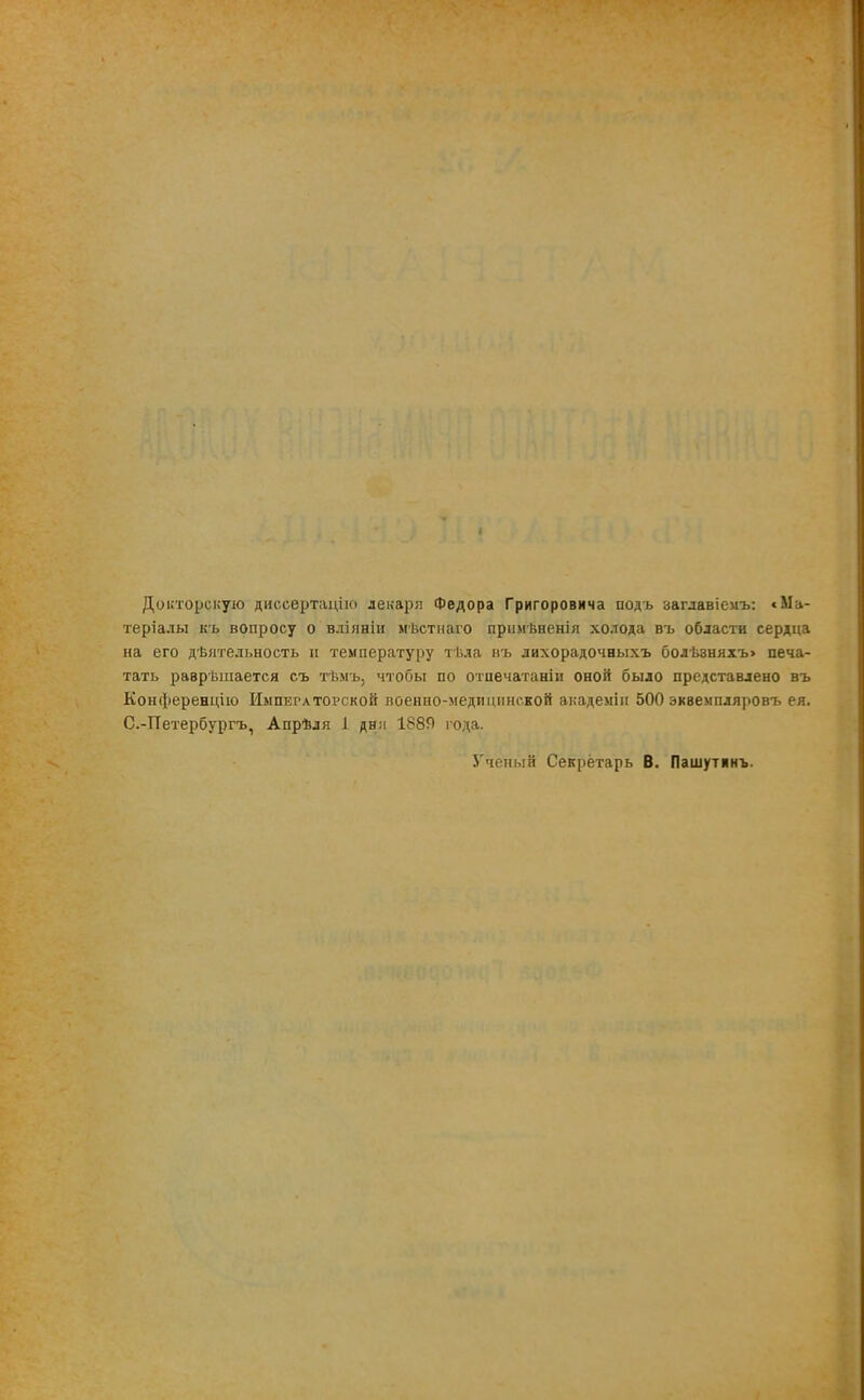 Докторскую диссертацію лекаря Федора Григоровича подъ ааглавіемъ: с Ма- теріалы къ вопросу о вліяніи мѣстнаго примѣненія холода въ области сердца на его дѣятельность и температуру тѣла въ лихорадочныхъ болѣзняхъ> печа- тать раврѣшается съ тѣмъ, чтобы по отпечатаніи оной было представлено въ Конференцію Императорской военно-медицинской академіи 500 экземпляровъ ея. С.-Петербургъ, Апрѣля і дня 1889 года. З'чеиый Секретарь В. Пашутинъ.