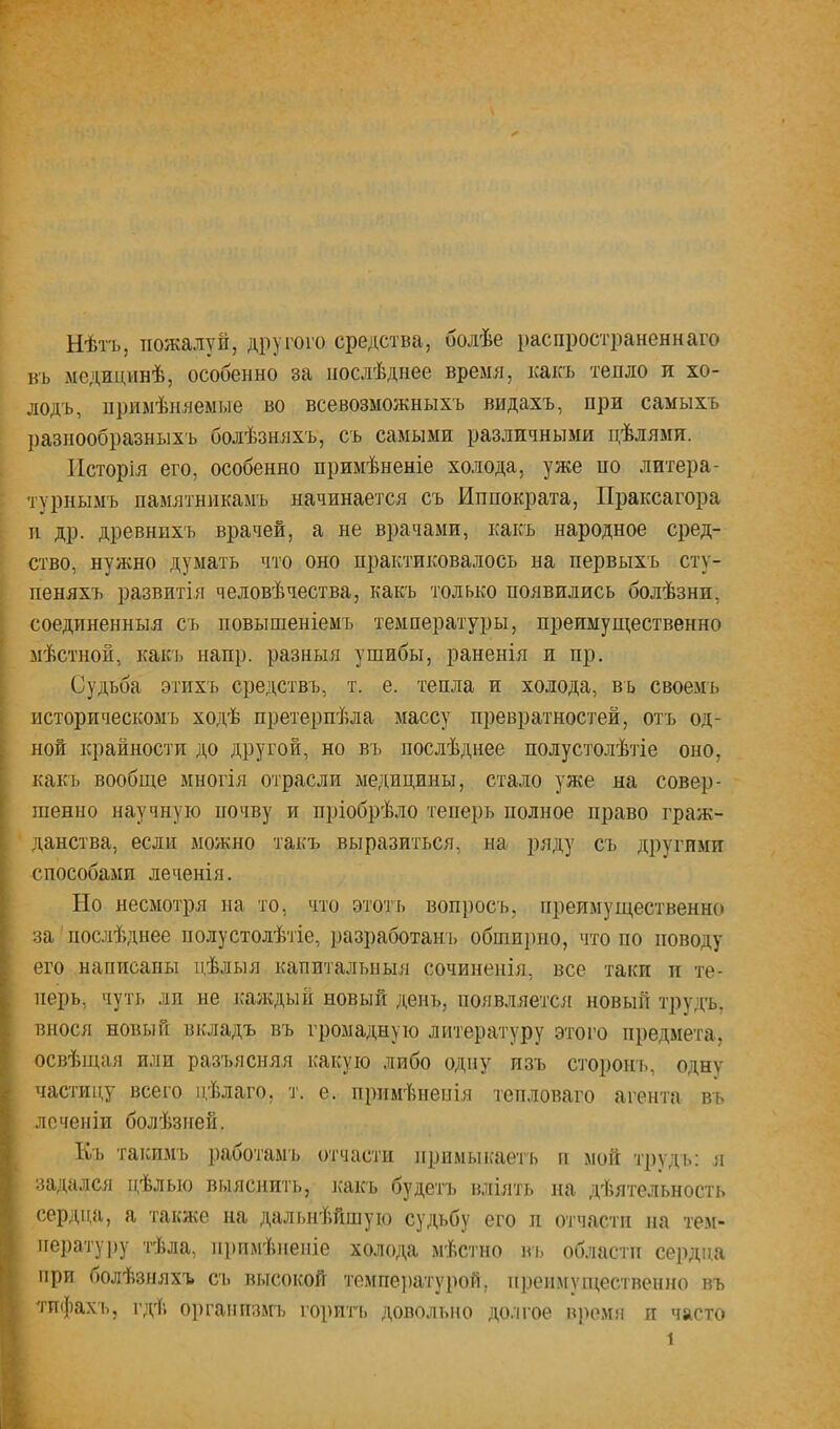 Нѣтъ, пожалуй, другого средства, болѣе распространеннаго в'ь медицинѣ, особенно за послѣднее время, какъ тепло и хо- лодъ, примѣняемые во всевозможныхъ видахъ, при самыхъ разнообразныхъ болѣзняхъ, съ самыми различными цѣлями. Исторія его, особенно примѣненіе холода, уже по литера- турнымъ памятникамъ начинается съ Иппократа, Праксагора н др. древнихъ врачей, а не врачами, какъ народное сред- ство, нужно думать что оно практиковалось на первыхъ сту- пеняхъ развитія человѣчества, какъ только появились болѣзни, соединенныя съ повышеніемъ температуры, преимущественно мѣстной, какъ напр. разныя ушибы, раненія и пр. Судьба этихъ средствъ, т. е. тепла и холода, въ своемъ историческомъ ходѣ претерпѣла массу превратностей, отъ од- ной крайности до другой, но въ послѣднее полустолѣтіе оно, какъ вообще многія отрасли медицины, стало уже на совер- шенно научную ночву и пріобрѣло теперь полное право граж- данства, если можно такъ выразиться, на ряду съ другими способами леченія. Но несмотря на то, что этотъ воп})осъ, преимущественно за послѣднее полу столѣтіе, разработан!) обши]шо, что по поводу его написаны цѣлыя капитальныя сочиненія, все таки п те- перь, чуть ли не ісаждый новый день, появляется! новый трудъ, внося новый вкладъ въ громадную литературу этого предмета, освѣіцая или разъясняя какую либо одну изъ сторонь, одну частицу всего цѣлаго, т. е. примѣненія тепловато агента въ лсченіи болѣзней. Къ такимъ раоотамъ отчасти примыкаеть п мой т])удь: я задался цѣлью выяснить, ясакъ будетъ влиять на дѣятельность сердца, а также на дальнѣйшую судьбу его н отчасти па тем- ператуіяу тѣла, примѣненіе холода мѣстно вь области сердца при болѣзняхъ СТ) высокой темпе})ату}юй, преимущественно въ тпфах'ь, гдѣ оі)гапіізм'ь горпгі) довольно до.ягое в)юмя и часто 1