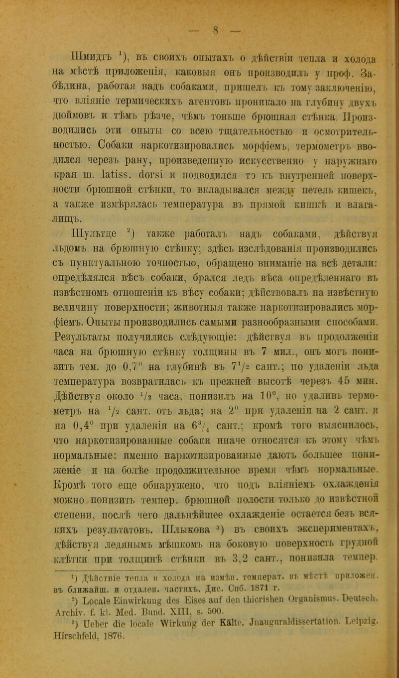 I Шмидтъ ‘), въ своихъ опытахъ о дѣйствіи тепла п холода на мѣст'ѣ приложенія, каковыя онъ производилъ у ііро(|). За- бѣлина, работая надъ собаками, п])ишел ь къ тому заключенію, что вліяніе термичесісихъ агентовъ н))онпкало на глубину двухъ дюймов'ь и тѣмъ рѣзче, чѣмъ тоньше брюшная ст-ѣшса. Иі)онз- водились эти опыты со всею тщательностью и осмотритель- ностью. Собаки наркотизи])овались морфіемъ, термомет])ь вво- дился черезъ рану, произведенную искусственно у наружнаго края т. Іа1:І88, сіогзі и подводился то ігь внут])енней поверх- ности брюшной стѣнки, то вкладывался меж;ід' петель кишеиь, а такіке измѣрялась температура въ прямой киішгѣ и влага- лищъ. Шультце также работалъ надъ собаками, дѣйствуя льдомъ на брюшную стѣнку; здѣсь изслѣдованія пі)оизводплись съ пунктуальною точностью, обращено вниманіе на всѣ детали: опредѣлялся вѣсъ собаки, брался ледъ вѣса опредѣленнаго въ извѣстномъ отношеніи къ вѣсу собаки; дѣйствовалъ на извѣстную величину поверхности; животныя также наркотизировались мор- фіемъ. Опыты производились самыми разнообразными способами. Результаты получи.лись слѣдующіе: дѣйствуя въ продолженіи часа на брюшную стѣнку толщины въ 7 мил., онъ могъ пони- зить тем. до 0,7 на глубинѣ въ 77= сапт.; по удаленіи ;гьда температура возвратилась къ прежней высот'ѣ черезъ 45 мин. Дѣйствуя около Ѵг чася, понизилъ на 10, но удаливъ термо- метръ на ^І'і. сайт, отъ льда; на 2 при удаленіи на 2 сайт, и на 0,4 при удаленіи на 674 сайт.; кромѣ того выяснилось, что наркотизи]юванные собаки иначе относятся ігь этому чѣмъ нормальные: именно наркотиопрованные даютъ большее пони- женіе и на болѣе продолжительное время чѣт. нормальные. К])омѣ того еще обнарунсено, что подъ вліяніемъ ох.іажденія можно понизить темпер, брюшной полости толыю до извѣстной степени, послѣ чего дальнѣйшее охлажденіе остается безъ вся- іспхъ результатовъ. Шлыкова въ свопхъ экспериментахъ, дѣйствуя ледянымъ мѣшкомь на боковую поверхность г])удноА іслѣтки при толщігпѣ стѣнки въ 3,2 сайт., понпзпла темпер. *) Дѣйствіе Т(‘п.іа и холода на изміін. темперах, вт. мѣстѣ приложен, въ ближайш. и отда.існ. частііхъ. Дпс. Спб. 1871 г. -) Ьосаіе Еітѵігктц? йсв Еібсз апГ ііеп Піісгізііеп Ог{(апІ8Піиз. ГіеиізсЬ. ЛгсЬіѵ. і'. к1. Мой. Внші. ХШ, 8. 500. =•) ІІсЬог йір Іосаіе ѴѴігкіш^г йсг К&ІІо, Лпан^пгаІйізвеПаііоп. Еоіргі?. 1Ііг8СІіСс1(1, І87(і.