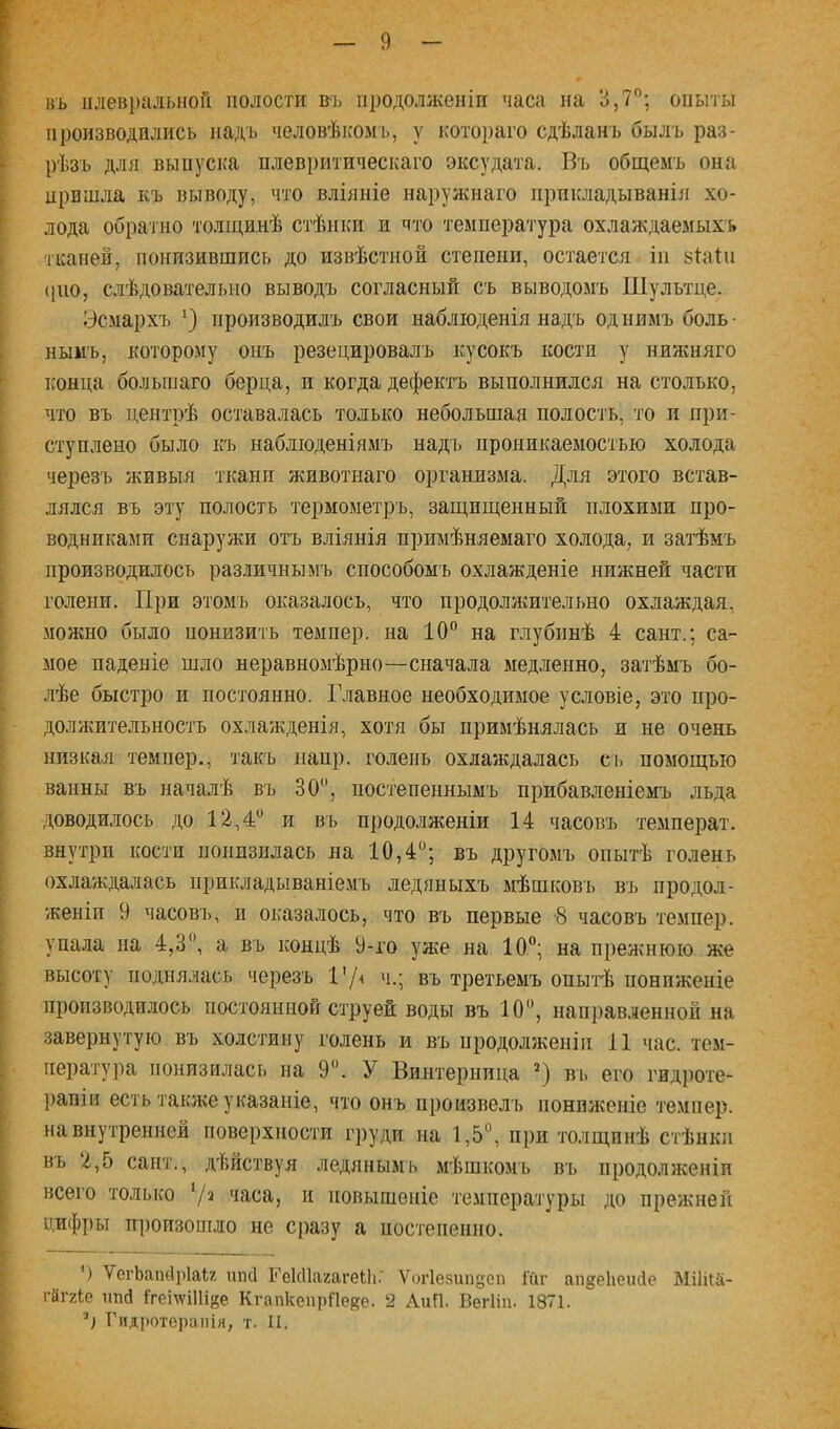 »ъ плевральной полости въ продолженіи часа на 3,7”; опыты производились надъ человѣісомь, у котораго сдѣланъ былъ раз- рѣзъ для выпуска плевритическаго эксудата. Вт, общемъ она пришла къ выводу, что вліяніе нарул^наго прикладыванія хо- лода обратно толщинѣ стѣнки и что температура охлаждаемыхъ тканей, понизившись до извѣстной степени, остается іи зіаіи (|ію, слѣдовательно выводъ согласный съ выводомъ Шультце. Эсмархъ производилъ свои наблюденія надъ од нимъ боль • нымъ, которому онъ резецировалъ кусокъ кости у нижняго конца большаго берца, и когда дефектъ выполнился на столько, что въ центрѣ оставалась только небольшая полость, то и при- ступлено было къ наблюденіямъ надъ проникаемостью холода черезъ живыя ткани животнаго организма. Для этого встав- лялся въ эту полость термометръ, защищенный плохими про- водниками снаружи отъ вліянія примѣняемаго холода, и затѣмъ производилось различнымъ способомъ охлажденіе нижней части голени. При этомъ оказалось, что продолжительно охлаждая, можно было понизить темпер, на 10” на глубинѣ 4 сайт.; са- мое паденіе шло неравномѣрно—сначала медленно, затѣмъ бо- лѣе быстро и постоянно. Главное необходимое условіе, это про- должительность охлажденія, хотя бы примѣнялась и не очень низкая темпер., такъ наир, голень охлаждалась сі> помощью ванны въ началѣ въ 30”, постепеннымъ прибавленіемъ льда доводилось до 12,4” и въ продолженіи 14 часовъ темперах, внутри кости понизилась на 10,4”; въ другомъ опытѣ голень охлаждалась прикладываніемъ ледяныхъ мѣшковъ въ продол- женіи 9 часовъ, и оказалось, что въ первые -8 часовъ темпер, упала на 4,3”, а въ концѣ 9-го уже на 10”; на прежнюю же высоту поднялась черезъ 1'/< ч.; въ третьемъ опытѣ пониженіе производилось постоянной струей воды въ 10”, направ.аенной на завернутую въ холстину голень и въ продолженіи 11 час. тем- пература понизилась на 9”. У Бинтериица *) вь его гидроте- рапіи есть также указаніе, что онъ произвелъ пониженіе темпер, на внутренней поверхности груди на 1,5”, при толщинѣ стѣнки въ 2,5 сант., дѣйствуя ледянымъ мѣшкомъ въ продо.лженіп всего только ‘/^ часа, и повышеніе температуры до прежней цифры произошло не сразу а постепенно. ') ѴегЬат1і)1аі7, шкі КекНагагеНі.' Ѵог1е.8ипдеп Гйг ап^еЬеийе МіІПа- гйггіе шій йеідѵіПійе КгапкепрПеке. 2 АиП. ВегИн. 1871. Гидротерапія, т. II.