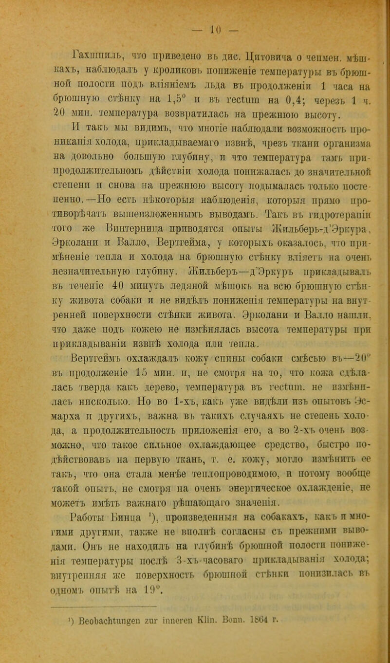 К) Гахпшиль, что приведено вь дне. Цптовича о чепмен. мѣпі- кахъ, наблюдалъ у к])оликові> пониженіе температуры въ брюш- ной полости подъ вліяніемъ льда въ продолженіи 1 часа на брюшную стѣнку на 1,5“ и въ гесіиш на 0,4; чеізезъ 1 ч. 20 мпп. температура возвратилась на прежнюю высоту. И такі> мы видимъ, что многіе наблюдали возможность про- никанія холода, прикладываемаго извнѣ, чрезъ ткани организма на довольно большую глубину, и что температура тамъ при- пі)одолжительномъ дѣйствіи холода понижалась до значительной степени п снова на прежнюю высоту подымалась только посте- пенно.—Но есть нѣкоторыя наблюденія, которыя прямо про- тиворѣчатъ вышеизложеннымъ выводамъ. Такъ въ гидротерапіи того же Винтернинд приводятся опыты Жильберь-д’Эрісура, Урколанп и Валло, Вертгейма, у которыхъ оказалось, что п])п- мѣненіе тепла и холода на брюшную стѣнку вліяетъ на очень незначительную глубину. Жильберъ—д’Эркуръ прикладывалъ въ теченіе 40 минутъ ледяной мѣшокь на всю брюшную стѣн- ку живота собаки и не видѣлъ пониженія температуры на внут- ренней поверхности стѣнки живота. Эрколани и Валло нашлп. что даже подъ кожею не измѣнялась высота температуры при прикладываніи извнѣ холода или тепла. Вертгейм'ь охлаѵкдалъ кожу спины собаки смѣсью въ—2(1 въ продолженіе 15 мин. и, не смотря на то, что ісожа сдѣла- лась тверда какъ дерево, температура въ гесішп. не измѣни- лась нисколько. Но во 1-хъ, какъ уже видѣли изъ опытовъ 'іс- марха II другихъ, важна въ такихъ случаяхъ не степень холо- да, а продолжительность приложенія его, а во 2-хъ очень воз- молсно, что такое сильное охлаждающее средство, быстро по- дѣйствовавь на первую ткань, т. е. кожу, могло пзмішпть ее такъ, что она стала менѣе теплопроводпмою, и потому вообще такой опытъ, не смотря на очень энеіігическое охлажденіе, не можетъ имѣть ванснаго рѣшающаго значенія. Работы Винца '), произведенныя на собакахъ, какъ и мио- і’ими другими, также не вполнѣ согласны съ прежними выво- дами. Онъ не находилъ на глубинѣ брюшной полости пониже- нія температуііы послѣ В-хь-часоваго прикладыванія холода; внутренняя же поверхность брюшной стѣнки понизилась въ одном'і. опытѣ па 1'.)“. ') ВеобасЫпп^еп гиг іппогеп Кііп. Вошь ІЫ>4 г.