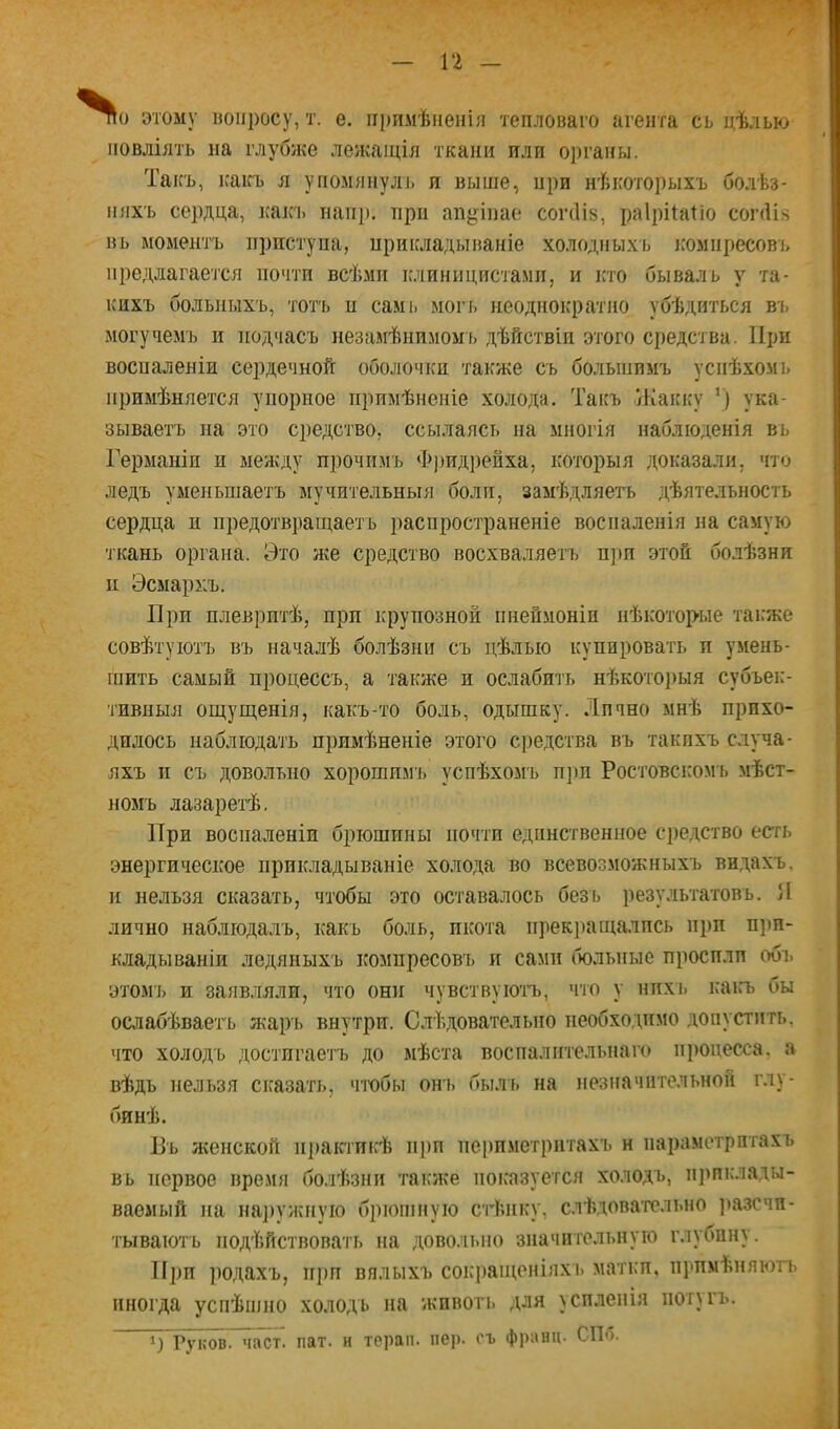 / — 1‘2 — ^0 этому «опросу, т. е. ііі)пмѣиенія тепловато агента сь цѣлью повліять па глубже лежаіція ткани или органы. Такъ, каісъ я упомянулъ н выше, при нѣкоторыхъ болѣз- няхъ сердца, какъ напр. при ап^>іпае соічііз, раірійіііо соічіі?? вь моментъ приступа, ирикладываніе холодныхъ ігомпресові> предлагается почти всѣми клиницистами, и кто бывала у та- кихъ больныхъ, тот'ь ц саміі могъ неоднократно убѣдиться ві, могучемч) и подчасъ незаиѣнимомь дѣйствіи этого средства. При воспаленіи сердечной оболочки также съ большимъ успѣхомь примѣняется упорное примѣненіе холода. Такъ Жакку \) ука- зываетъ на это средство, ссылаясь на многія наблюденія въ Германіи и между прочимъ Ф])идрейха, которыя доказали, что ледъ уменьшаетъ мучительныя боли, замѣдляегь дѣятельность сердца и предотвращаетъ распространеніе воспаленія на самую ткань органа. Это же средство восхваляетъ п]ш этой болѣзни и Эсмархъ, При плевритѣ, при крупозной пненмонін нѣкоторые таігже совѣтуютъ въ началѣ болѣзни съ цѣлью купировать и умень- шить самый процессъ, а также и ослабить нѣкоторыя субъек- тивныя ощущенія, какъ-то боль, одышку. Лпчно мнѣ прихо- дилось наблюдать примѣненіе этого средства въ такпхъ случа- яхъ II съ довольно хорошимъ успѣхомъ П]ІП РоСТОВСКОМТі мѣст- номъ лазаретѣ. При воспаленіи брюшины почти единственное средство есть энергическое прикладываніе холода во всевозможныхъ видахъ, и нельзя сказать, чтобы это оставалось безь результатовъ. Я лично наблюдалъ, какъ боль, икота прекі)ащалпсь пі)п п]ш- кладываніи ледяныхъ компресовъ и сами больные просили обт. этомъ и заявляли, что они чувствуютъ, что у НИХ!) ісаігъ бы ослабѣваетъ жарь внутри. Слѣдовательно необходимо допустить, что холодъ достигаетъ до мѣста воспалптельнаіч* процесса, а вѣдъ нельзя сказать, чтхтбы онъ былъ на незначительной глу- бинѣ. Пъ Яѵенской практикѣ прп пеі)пметритахъ н параметритахъ въ первое время болѣзни также показуется холодъ, п]>пклады- ваемый па на])ужпую брюшную стѣнку, слѣдовательно ]»азсчп- тываютъ подѣйствовать па довольно значительную глубину. Прп родахъ, прп вялыхъ соісі)ащеніяхь маткп, примѣняютъ иногда успѣшііо холодъ па животъ для усиленія потиъ. г7ков.~част. пат. и терап. пер. съ франц. СПб.