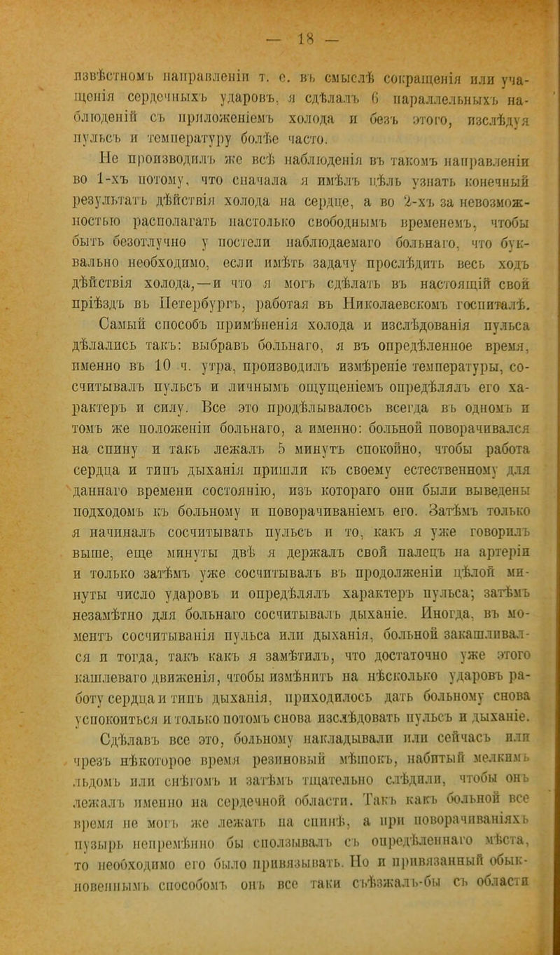 лзвѣстномь направленіи т. с. въ смыслѣ сокращенія пли уча- щенія сердечныхъ ударовъ, я сдѣлалъ 6 параллельныхъ на- блюденій сь приложеніемъ холода п безъ этого, изслѣдуя пульсъ и температуру болѣе часто. Ие производилъ же всѣ наблюденія въ такомъ нані)авленіи во 1-хъ потому, что сначала я имѣлъ цѣль узнать конечный результатъ дѣйствія холода на сердце, а во 2-хъ за невозмож- ностью располагать настолыю свободнымъ временемъ, чтобы быть безотлучно у постели наблюдаемаго больнаго, что бук- вально необходимо, если имѣть задачу прослѣдить весь ходъ дѣйствія холода, —и что я могъ сдѣлать въ настоящій свой пріѣздъ въ Петербургъ, работая въ Николаевскомъ госпиталѣ. Самый способъ примѣненія холода и изслѣдованія пульса дѣлались такъ: выбравъ больнаго, я въ опредѣленное время, именно въ 10 ч. утра, производилъ измѣреніе температуры, со- считывалъ пульсъ и личнымъ ощущеніемъ опредѣлялъ его ха- рактеръ и силу. Все это продѣлывалось всегда въ одномъ и томъ же положеніи больнаго, а именно: больной поворачивался на спину и такъ лежалъ 5 минутъ спокойно, чтобы работа сердца и типъ дыханія пришли къ своему естественному для даннаго времени состоянію, изъ котораго они были выведены подходомъ къ больному и поворачиваніемъ его. Затѣмъ только я начиналъ сосчитывать пульсъ и то, какъ я уя;е говорилъ выше, еще минуты двѣ я держалъ свой палецъ на артеріи п только затѣмъ уже сосчитывалъ въ продолженіи цѣлой ми- нуты число ударовъ и опредѣлялъ характеръ пульса; затѣмъ незамѣтно для больнаго сосчитывалъ дыханіе. Иногда, въ мо- ментъ сосчитыванія пульса или дыханія, больной закашливал- ся и тогда, такъ какъ я замѣтилъ, что достаточно уже этого шшілеваго движенія, чтобы измѣнить на нѣсколько ударовъ ра- боту сердца и типъ дыханія, приходилось дать больному снова успокоиться и только потомъ снова изслѣдовать пульсъ и дыханіе. Сдѣлавъ все это, больному накладывали или сейчасъ пли чрезъ нѣкоторое время резиновый мѣшокъ, набитый мелкимь лі)Домъ или снѣгомъ н затѣ.мъ тщательно с.іѣдилн, чтобы онь лежалъ именно на сердечной области. Гакъ какъ оольнон все врс.мя не могь же лежать на спинѣ, а при поворачиваніяхъ пузырь непремѣнно бы снолзывалъ съ опредѣленнаго мѣста, то необходимо его было привязывать. По и пі)нвязанный обык- новенііы.мь способомъ онъ все таки съѣзжаль-бы съ области к