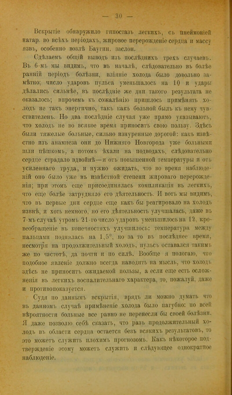 Искрытіе обнаружило гипостазъ легкпхі), сі. пнеймоніей катар, во всѣхъ періодахъ, жировое перерожденіе сердца и массу язвь, особенно возлѣ Бауі’пи. заслон. Сдѣлаемъ общій выводъ изъ послѣднихъ трехъ случаевъ. Въ 6-мь мы видпмь, что Ш) началѣ, слѣдовательно въ бо.іѣе ранній періодъ болѣзни, вліяніе холода было довольно за- мѣтно; число ударовъ пульса уменьшалось на 10 и удары дѣлались сильнѣе, въ послѣдніе же дни такого результата не оказалось; впрочемъ къ сожалѣнію пришлось примѣнять хо- лодъ не такъ энергично, такъ какъ больной былъ къ нему чув- ствителенъ. Но два послѣдніе случая уже прямо указывають, что холодъ не во всякое время приноситъ свою пользу. Здѣсь были тяжелые бо-льные, сильно изнуренные дорогой; какъ извѣ- стно изъ анамнеза они до Нижняго Новгорода уже больными шли пѣшкомъ, а потомъ ѣхали на подводахъ, слѣдовательно сердце страдало вдвойнѣ—и отъ повышенной температуры и оть усиленнаго труда, и нужно ожидать, что во время наблюде- ній оно было уже въ извѣстной степени жироваго перерожде- нія; при этомъ еще присоединялась комплпкація въ легкихъ, что еще болѣе затрудняло его дѣятельность. И вогь мы впдгогъ, что въ первые дни сердце еще какъ бы реагировало на холодъ извнѣ, и хоть немного, но его дѣятельность улучша.тась, даже въ 7-мъслучаѣ утромъ 21-гочисло ударовъ уменъшплосьна 12, кро- веобращеніе въ конечностяхъ улучшилось: температу])а между пальцами поднялась на 1,5“, но за то въ пос.лѣднее время, несмотря на продолжительный холодъ, иульсь оставался такимь же по частотѣ, да почти и по силѣ. Вообще я полегаю, что подобное явленіе должно всегда наводить на мысль, что холодь здѣсь не прпноситъ ожидаемой пользы, а если еще есть ослож- ненія въ легкихъ воспалительнаго характера, то, пожалуй, даже и противопоказуется. Судя но даннымъ вскрытія, врядъ ли можно думать что въ данномъ случаѣ примѣненіе холода было пагубно: по всей вѣроятности больные все равно не перенесли бы своей болѣзни. Я даже позволю себѣ сказать, что разь продолжительный хо- лодь въ области сердца остается безъ всякихъ результатовъ, то это МОЖНІИ) служить нлохпмь прогнозом!.. Ь'акъ нѣкоторое пол- тверждоніе этому можегь служить и слѣдующее о.щократпое наблюденіе.