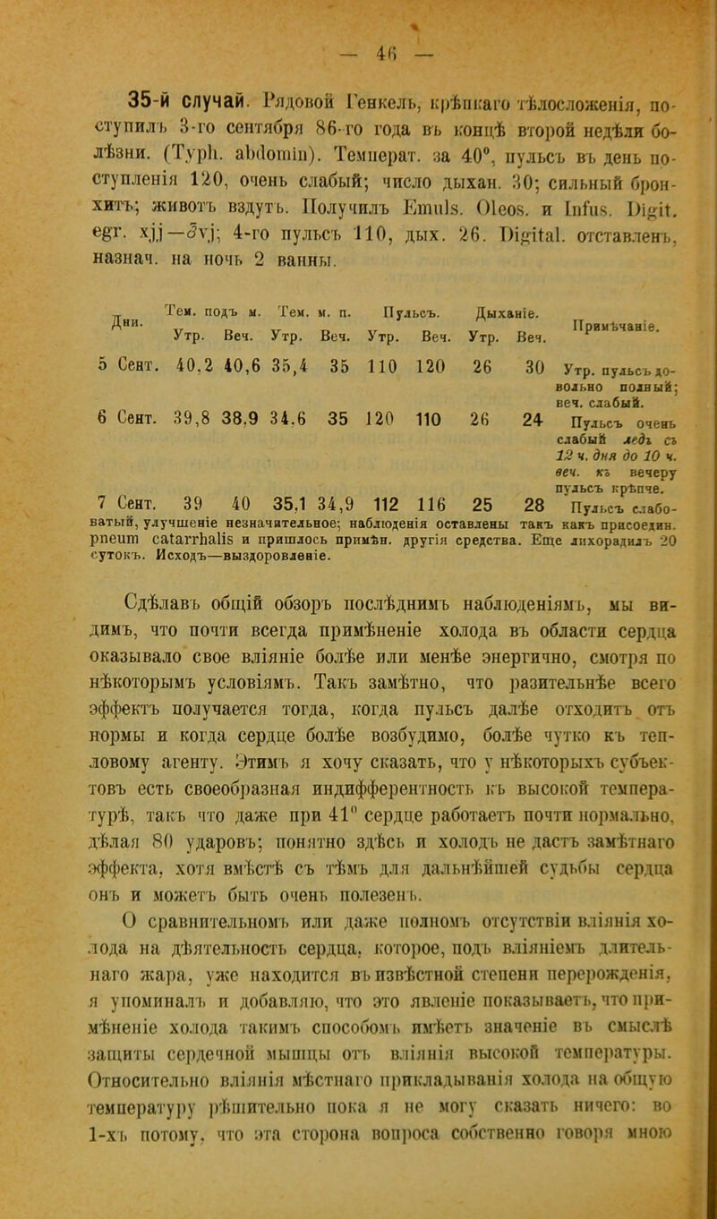 35-й случай. Рядовой Генкель, крѣикаго тѣлосложенія, по- ступилъ 3-го сентября 86- го года въ концѣ второй недѣли бо- лѣзни. (Туріі. аікіотіп). Темііерат. за 40®, пульсъ въ день по- ступленія 120, очень слабый; число дыхан. 30; сильный брон- хтц.; животъ вздутъ. Получилъ Еішііз. Оіеоз. и Іпйіз. хі.і—<5уі; 4-го пульсъ 110, дых. 26. Пі^ііаі. отставленъ, назнач. на ночь 2 ванны. Теи. подъ м. Тем. м. п. Пульсъ. Дыханіе. Утр. Ве,. Утр. Вет. Утр. Ве,. Утр. Ве,. 5 Сент. 40,2 40,6 35,4 35 ПО 120 26 30 Утр. пульсъ до- вольно полный; 6 Сент. 39,8 38,9 34,6 35 120 110 26 24 ^^ПуГьсъ* очень слабый ледх съ 12 ч. дня до 10 ч. веч. къ вечеру ПУЛЬСЪ крѣпче. 7 Сент. 39 40 35,1 34,9 112 116 25 28 'пульсъ с.іабо- ватый, улучшеніе незначительное; наблюденія оставлены такъ какъ присоедин. рпешп саІаггЬа1І5 и пришлось примѣн. другія средства. Еще лихорадилъ 20 сутокъ. Исходъ—выздоровленіе. Сдѣлавъ общій обзоръ послѣднимъ наблюденіямъ, мы ви- димъ, что почти всегда примѣненіе холода въ области сердца оказывало свое вліяніе болѣе или менѣе энергично, смотря по нѣкоторымъ условіямъ. Такъ замѣтно, что разительнѣе всего эффектъ получается тогда, когда пульсъ далѣе отходитъ отъ нормы и когда сердце болѣе возбудимо, болѣе чутко къ теп- ловому агенту. Этимъ я хочу сказать, что у нѣкоторыхъ субъек- товъ есть своеобразная индифферентность къ высоісой темпера- турѣ, такъ что даже при 41 сердце работаетъ почти нормально, дѣлая 80 ударовъ; понятно здѣсь и холодъ не дастъ .замѣтнаго эффекта, хотя вмѣстѣ съ тѣмъ для дальнѣйшей судьбы сердца онъ и можетъ быть очень полезені). О сравнительномъ или даже полномъ отсутствіи вліянія хо- лода на дѣятельность сердца, которое, подъ вліяніемъ длитель- наго лсара, уже находится въ извѣстной степени перерожденія, я упоминал !) и добавляю, что это явленіе показываетъ, что при- мѣненіе холода таким'ь способом!, имѣеть значеніе въ смыслѣ защиты сердечной мыпщы огь вліяі!Ія высокой темпе)!атуры. Относительно влія!!Ія мѣст!!аго прикладыванія холода на общую температуі)у рѣшительно пока я !!е могу сказать ничего; во 1-хь потому, что эта сторона воп]юса собственно говоря мною