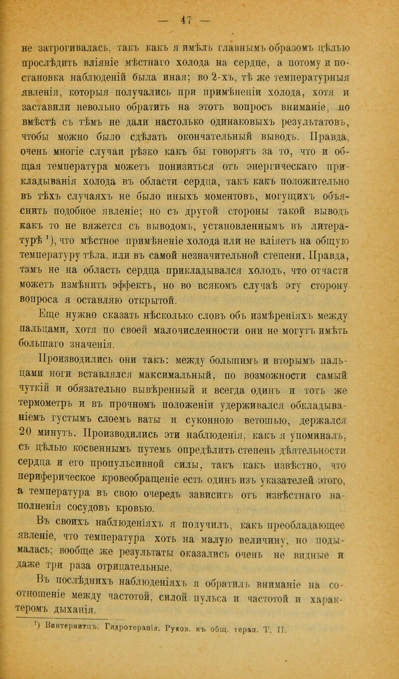 47 не затрогивалась, такъ какъ я пмѣлъ главнымъ об])азомь цѣлью прослѣдить вліяніе мѣстнаго холода на сердце, а потому и по- становка наблюденій была иная; во 2-хъ, тѣ ясе температурныя явленія, которыя получались при примѣненіи холода, хотя и заставили невольно обратить на этотъ вопросъ вниманіе, но вмѣстѣ съ тѣмъ не дали настолько одинаковыхъ результатовъ, чтобы можно было сдѣлать окончательный выводъ. Правда, очень многіе случаи рѣзко какъ бы говорятъ за то, что и об- итая температура можетъ понизиться отъ энергическаго при- кладыванія холода въ области сердца, такъ какъ положительно въ тѣхъ случаяхъ не было иныхъ моментовъ, могущихъ объя- снить подобное явленіе; но съ другой стороны такой выводъ какъ то не вяжется съ выводомъ, установленнымъ въ литера- турѣ что мѣстное примѣненіе холода или не вліяетъ на общую температуру тѣла, или въ самой незначительной степени. ІІ])авда, тамъ не на область сердца прикладывался холодъ, что отчасти можетъ измѣнить эффектъ, но во всякомъ случаѣ эту сторону вопроса я оставляю открытой. Еще нужно сказать нѣсколько словъ объ измѣреніяхъ между пальцами, хотя по своей малочисленности они не могутъ имѣть большаго значенія. Производились они такъ: между большимъ и вторымъ паль- цами ноги вставлялся максимальный, по возможности самый чуткій и обязательно вывѣренный и всегда одинъ и тотъ же термометръ и въ прочномъ положеніи удерживался обкладыва- ніемъ густымъ слоемъ ваты и суконною ветошью, держался 20 минутъ. Производились эти наблюденія, какъ я упомина.тъ, съ цѣлью косвеннымъ путемъ опредѣлить степень дѣятельности сердца и его пропульсивной силы, такъ какъ извѣстно, что периферическое кровеобращеніе есть одинъ изъ указателей этого, а температура въ свою очередь зависить отъ извѣстнаго на- полненія сосудовъ кровью. Вь своихъ наблюденіяхъ я получилъ, какъ преобладающее явленіе, что температура хоть на малую величину, но поды- малась; вообще же результаты оказались очень не видные и даже три раза оі-рицательные. Вь послѣднихъ наблюденіяхъ я обі)атплъ вниманіе па со- оі ношеніе между частотой, силой пульса и частотой и харак- теромъ дыханія.