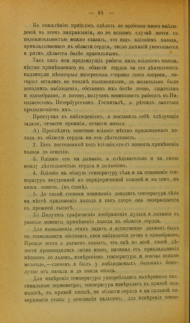 Къ сожалѣнію пришлось сдѣлать не особенно много наблю- деній въ этомъ направленіи, но во всякомъ случаѣ почти съ положительностью можно сказать, что подъ вліяніемъ холода, прикладываемаго въ области сердца, число дыханій уменьшается и ритмъ дѣлается болѣе правильнымъ. Такъ какъ мои предъидущ,ія работы надъ вліяніемъ холо,ід, мѣстно примѣняемаго въ области сердца на его дѣятельность выдвинули нѣкоторыя интересныя стороны этого вопроса, ко- торыя остались не вполнѣ выясненными, то желательно было дополнить наблюденія, обставивъ ихъ болѣе точно, тщательно и однообразно, и потому, получивъ возможность работать въ Ни- колаевскомъ Петербургскомъ Госпиталѣ, я рѣшилъ занятіля продолженіемъ ихъ. Приступая къ наблюденіямъ, я поставилъ себѣ слѣдующія задачи, отчасти прежнія, отчасти новыя; А) Прослѣдить конечное вліяніе мѣстно приложеннаго хо- лода въ области сердца на его дѣятельность. 2. Весь постепенный ходъ вліянія его съ момента примѣненія холода до отнятія. 3. Вліяніе его на дыханіе, а слѣдовательно и на связь между дѣятельностью сердца и дыханіемъ. 4. Вліяніе на общую температуру тѣла и на отношеніе тем- пературъ внутренней къ периферической кожной и на темп, въ нижн. конечн. (въ стопѣ). 5. До какой степени пониженія доходитъ температура тѣла на мѣстѣ приложенія холода и какъ скоро она возвращается къ прежней высотѣ. Б) Получить графическія изображенія пульса и дыханія въ разные моменты примѣненія холода въ области сердца. Для выполненія этихъ задачъ я естественно долженъ былъ по возможности обставить своп наблюденія точно и одноооразно. 11})ежде всего я долженъ сказать, что онѣ во всей своей цѣ- лостп пі)оизводилпсь лично мною, начиная оіъ прикЛіЯдыванія мѣшковъ со льдомъ, измѣреніемъ температуры и кончая всякою мелочью,—СЛОВО.МІ. л быль у наблюдаемыхъ больныхі. оезот- лучпо отъ начала п до конца опыта. Для пзмѣренія температуры употреблялись вывѣренные матс- спмальпые термометры; те.мператуі)а измѣрялась въ правой^под- мышкѣ, въ прямой кишкѣ, па области сердца п на тыльной по- верхности стопы у основанія пальцевъ; для пзмѣренія темпе-