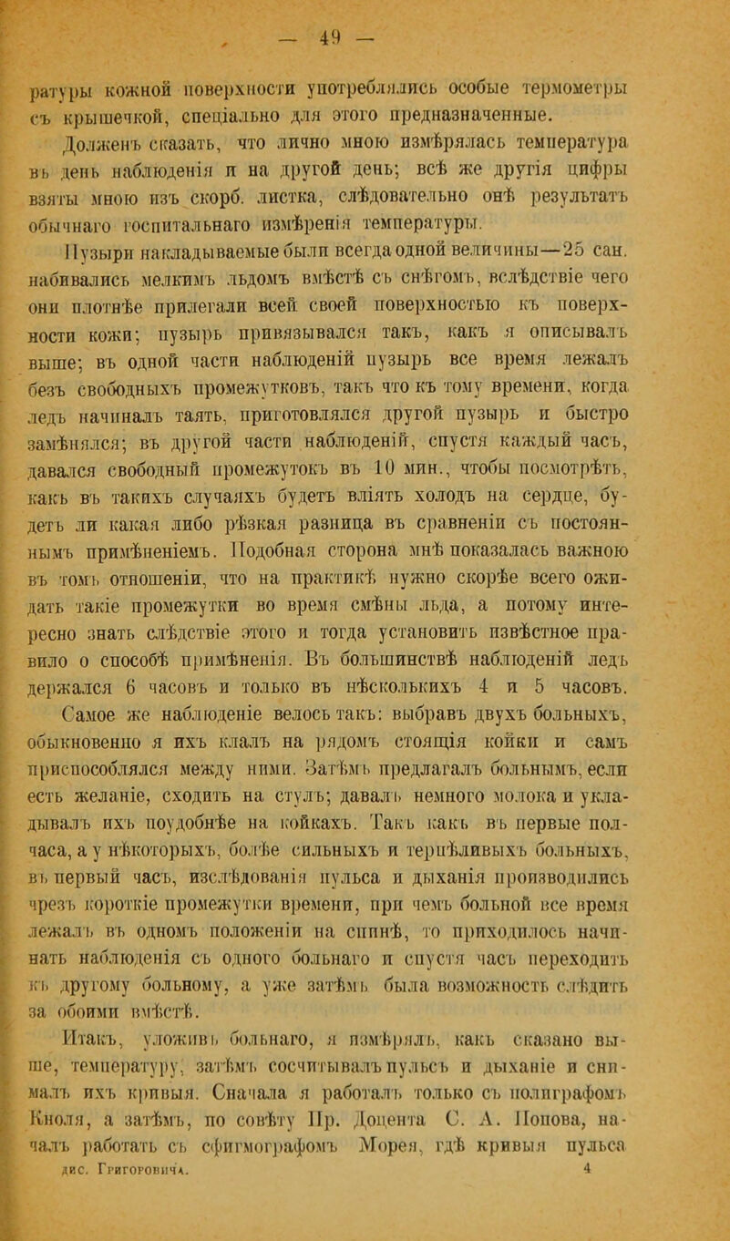 ратуры кожной поверхиос'ги употреблилпсь особые термометры съ крышечкой, спеціально для этого предназначенные. Доллсенъ сказать, что лично мною измѣрялась температура вь день наблюденія и на другой день; всѣ же другія цифры взяты мною пзъ скорб. листка, слѣдовательно онѣ результатъ обычнаго госпитальнаго измѣренія температуры. Пузыри накладываемые были всегда одной величины—25 сан. набивались мелкимъ льдомъ вмѣстѣ съ снѣгомъ, вслѣдствіе чего онп плотнѣе прилегали всей своей поверхностью къ поверх- ности кожи; пузырь привязывался такъ, какъ я описывалъ выше; въ одной части наблюденій пузырь все время лежа.ііъ безъ свободныхъ промежутковъ, такъ что къ тому времени, когда ледъ начиналъ таять, приготовлялся другой пузырь и быстро замѣнялся; въ другой части наблюденій, спустя каждый часъ, давэкіся свободный промежутокъ въ 10 мин., чтобы посмотрѣть, какъ въ такихъ случаяхъ будетъ вліять холодъ на сердце, бу- детъ ли какая либо рѣзкая разница въ сравненіи съ постоян- нымъ примѣненіемъ. Подобная сторона мнѣ показалась важною въ ТОМЬ отношеніи, что на практикѣ нужно скорѣе всего ожи- дать такіе промежутки во время смѣны льда, а потому инте- ресно знать слѣдствіе этого и тогда установить извѣстное пра- вило о способѣ примѣненія. Въ большинствѣ наблюденій ледъ де})жался 6 часовъ и только въ нѣсколькихъ 4 и 5 часовъ. Самое же наблюденіе велось такъ: выбравъ двухъ больныхъ, обыкновенно я ихъ клалъ на ])ядомъ стоягція койки и самъ п[)испособлялся между ними. Вагѣмь предлагалъ больнымъ, если есть желаніе, сходить на стулъ; давал ь немного молока и укла- дывалъ их'ь поудобнѣе на ісойкахъ. Такъ ісакь въ первые пол- часа, а у нѣкоторыхъ, бо.ііѣе сильныхъ и терпѣливыхъ больныхъ, въ первый часъ, изслѣдованія пульса и дыханія производились чрезъ короткіе промежупси времени, при чемъ больной все время лежаль въ одномъ положеніи на сппнѣ, то приходилось начи- нать наблюденія съ одного больнаго и спустя часъ переходить кі) другому больному, а уже затѣмі> была возможность с.чѣдпть за обоими вмѣстѣ. Итакъ, уложивь больнаго, я пзмЬрялъ, какь сказано вы- ше, темііеі)атуру, затѣм ь сосчитывалъ пульсъ и дыханіе и сни- мал!) ихъ кривыя. Сначала я работаль только съ полпграфомі) Кноля, а заіТшъ, по совѣту Ир. Доцента С. А. Попова, на- чалъ })аботать съ сфпгмог])афомъ Морея, гдѣ кривыя пульса дис. Ггигорошічл. 4
