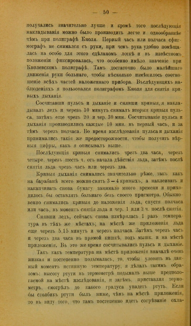 полуаались значительно лучше и кромѣ того послѣдующія накладыванія можно было производить легче и однообразнѣе чѣмъ при полиграфѣ Кноля. Первый часъ или полчаса сфиг- мографъ не снимался съ руки, при чемъ рука удобно помѣща- лась на особо для этого сдѣланомъ лоткѣ и въ извѣстномь положеніи фиксировалась, что особенно имѣло значеніе при Кнолевскомъ полиграфѣ. Тамъ достаточно было ма.тѣйшаго движенія руки больнаго, чтобы нѣсколько измѣнилось соотно- шеніе всѣхъ частей наложеннаго прибора. Бъслѣдующихъ на- блюденіяхъ я пользовался полиграфомъ Кноля для снятія кри- выхъ дыханія. Сосчитавши пульсъ и дыханіе и снявши кривыя, я накла- дывалъ ледъ и через ь 10 минутъ снима.лъ вторыя кривыя пуль- са, затѣмъ еще чрезъ 20 и чер. 30 мин. Сосчитываніе пульса и дыханія производились каждые 10 мин. въ первый часъ, и за тѣмъ черезъ полчаса. Во время изслѣдованія пульса и дыханія прпнимались такія же предосторожности, чтобы получить вѣр- ныя цифры, какъ я описывалъ выше. Послѣдующія кривыя снимались чрезъ два часа, черезъ четыре, черезъ шесть ч. отъ начала дѣйствія льда, затѣмъ послѣ снятія льда чрезъ часъ или черезъ два. Кривыя дыханія снимались значительно рѣже, такт. каіл. на барабанѣ всего можно снять 3— 4 кривыхъ, а наклеивать и накапчивать снова бумагу занимало много времени и прихо- дилось бы оставлять больнаго безъ своего присмотра. Обыкно- венно снимались кривыя до наложенія льда, спустя полчаса или часъ, въ моментъ снятія льда п чер. 1 пли 2 ч. послѣ снятія. Снявши ледъ, сейчасъ снова измѣрялась 1 разъ темпера- тура въ тѣхъ же мѣстахъ; на мѣстѣ же приложенія льда еще черезъ 5,15 минутъ и черезъ полчаса. Затѣмъ черезъ часъ и черезь два часа въ прямой кишкѣ, подъ мышк. и на мѣстѣ приложенія. Вь это же время сосчитывались пульсъ и дыханіе. Такт, какъ температуі)а на мѣстѣ приложенія вначалѣ очень низкая и постепенно ііодыма,пась, то, чтобы уловить въ .дан- ный моменгь истинную температуру, я дѣлать такимъ обра- зомъ; высоту ртути въ термометрѣ подымалъ выше предполо- гаемой НН мѣстѣ изслѣдованія, и затѣмъ, приставляя термо- метръ, смотрѣлъ до какого гра.дуса упадетъ )»туть. Еслп бы столбикъ ртути былъ ниже, чѣмь па мѣстѣ приложенія, то въ виду того, что тамъ постепенно пдетъ согрѣваніе охла-