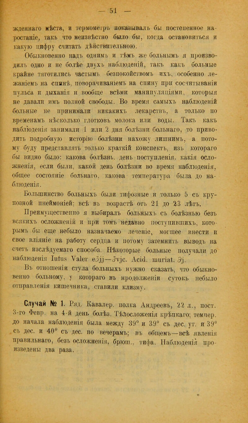 жденнаго мѣста, и теіімомегръ показывалъ бы постепенное на- ростаніе, такъ что неизвѣстно было бы, когда остановиться и какую цифру считать дѣйствительною. Обыкновенно надъ однимъ и тѣмъ же больнымъ я іі)юизво- дилъ одно и не болѣе двухі) наб.ііюденій, такъ какъ больные крайне тяготились частымьі безпокойствомъ ихъ, особенно ле- жаніемъ на спинѣ, поворачиваніемъ на спину при сосчитываніи пульса и дыханія и вообще всѣми манипуляціями, которыя не давалп имъ полной свободы. Во время самыхі> наблюденій больные не принимали никакихъ лекарствъ, а только по временамъ нѣсколько глотковъ молока или воды. Такі. каіа наблюденія занимали 1 или 2 дня болѣзни больнаго, то приво- дить подробную исторію болѣзни нахожу лишнимъ, а пото- му буду представлять только краткій конспектъ, изъ котораго бы видно было: какова болѣзнь, день поступленія, какія осло- жненія, если были, какой день болѣзни во время наблюденія, общее состояніе больнаго, какова температура бы.ла до на- блюденія. Большинство больныхъ были тифозные и только 5 съ кру- позной пнеймоніей; всѣ въ возрастѣ отъ 21 до 23 лѣтъ. Преимущественно я выбиралъ больныхъ съ болѣзнью без'ь всякихъ осложненій и при томъ недавно поступившихъ, кото- рымъ бы еще небыло назначаемо леченіе, могшее внести и свое вліяніе на работу сердца и потому затемнить выводъ на счегь изслѣдуемаго способа. Нѣкоторые больные получа,ли до наблюденія Іпіпз Ѵаіег —(5у|с. Асісі. тигіаі. 5]. Въ отношеніи стула больныхъ нужно сказать, что обыкно- венно больному, у котораго въ нродолженіи сутоісъ небыло отправленія кишечника, ставшій клизму. Случай № 1. Ряд. Кавалер, полка Андреевъ, 22 л., пост. 3-го Февр. на 4-й день болѣз. Тѣлосложенія крѣпкаго; темпер, до начала наблюденія была между 89^ и 39** съ дес. ут. и 39** съ дес. и 40** съ дес. по вечерамъ; въ общемъ—всѣ яв.ченія правильнаго, безъ ос.ііожненія, бртош., тифа. Наблюденія про- изведены два раза. ♦