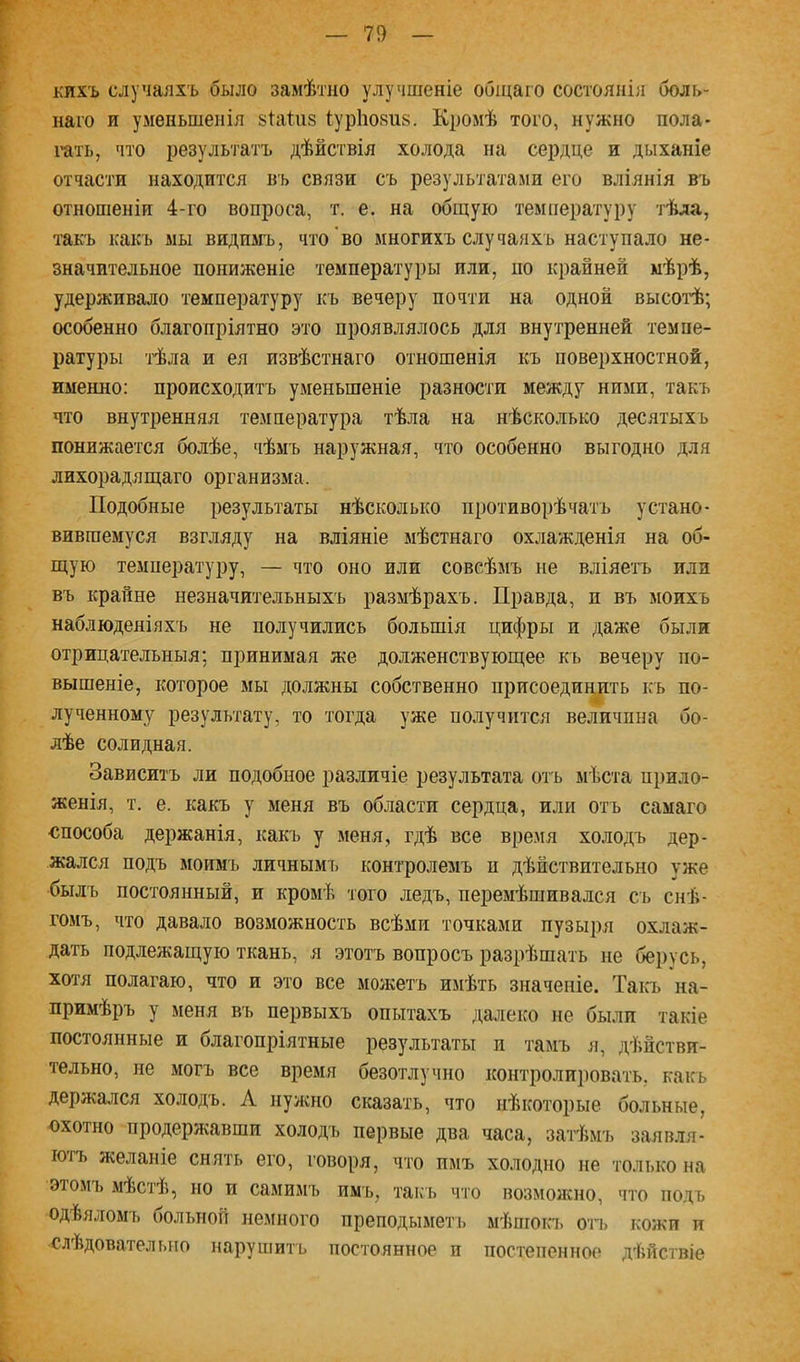 кихъ случаяхъ было замѣтно улучшеніе общаго состоянія боль- наго и уменьшенія зіаіиз іурііокиь. Кромѣ того, нужно пола- гать, что результатъ дѣйствія холода на сердце и дыханіе отчасти находится въ связи съ результатами его вліянія въ отношеніи 4-го вопроса, т. е. на общую температуру тѣла, такъ какъ мы видимъ, что во многихъ случаяхъ наступало не- значительное пониженіе температуры или, по крайней мѣрѣ, удерживало температуру къ вечеру почти на одной высотѣ; особенно благопріятно это проявлялось для внутренней темпе- ратуры тѣла и ея извѣстнаго отношенія къ поверхностной, именно: происходитъ уменьшеніе разности между ними, такъ что внутренняя температура тѣла на нѣсколько десятыхъ понижается болѣе, чѣмъ наружная, что особенно выгодно для лихорадящаго организма. Подобные результаты нѣсколько противорѣчатъ устано- вившемуся взгляду на вліяніе мѣстнаго охлажденія на об- щую температуру, — что оно или совсѣмъ не вліяе-і-ъ или въ крайне незначительныхъ размѣрахъ. Правда, и въ моихъ наблюденіяхъ не получились большія цифры и даже были отрицательныя; принимая же долженствующее къ вечеру по- вышеніе, которое мы должны собственно присоединить къ по- лученному результату, то тогда уже получится величина бо- лѣе солидная. Зависитъ ли подобное различіе результата отъ мѣста прило- женія, т. е. какъ у меня въ области сердца, или отъ самаго ■способа держанія, какъ у меня, гдѣ все время холодъ дер- жался подъ моимъ личнымъ контролемъ п дѣйствительно уже былъ постоянный, и кромѣ того ледъ, перемѣшивался съ снѣ- гомъ, что давало возможность всѣми точками пузыря охлаж- дать подлежащую ткань, я этотъ вопросъ разрѣшать не берусь, хотя полагаю, что и это все можетъ имѣть значеніе. Таісь на- примѣръ у меня въ первыхъ опытахъ далеко не были такіе постоянные и благопріятные результаты п тамъ я, дѣйстви- тельно, не могъ все время безотлучно контролировать, какъ держался холодъ. Л нужно сказать, что нѣкоторые больные, •охотно продержавши холодчі первые два часа, затѣмъ заявля- ютъ желаніе снять его, говоря, что имъ холодно не только на эюмъ мѣстѣ, но и самимъ имъ, такъ что возможно, что подъ одѣяломъ больной немного преподыметь мѣшоп> огь кожи и слѣдовательно нарушитъ постоянное и постепенное дѣйствіе