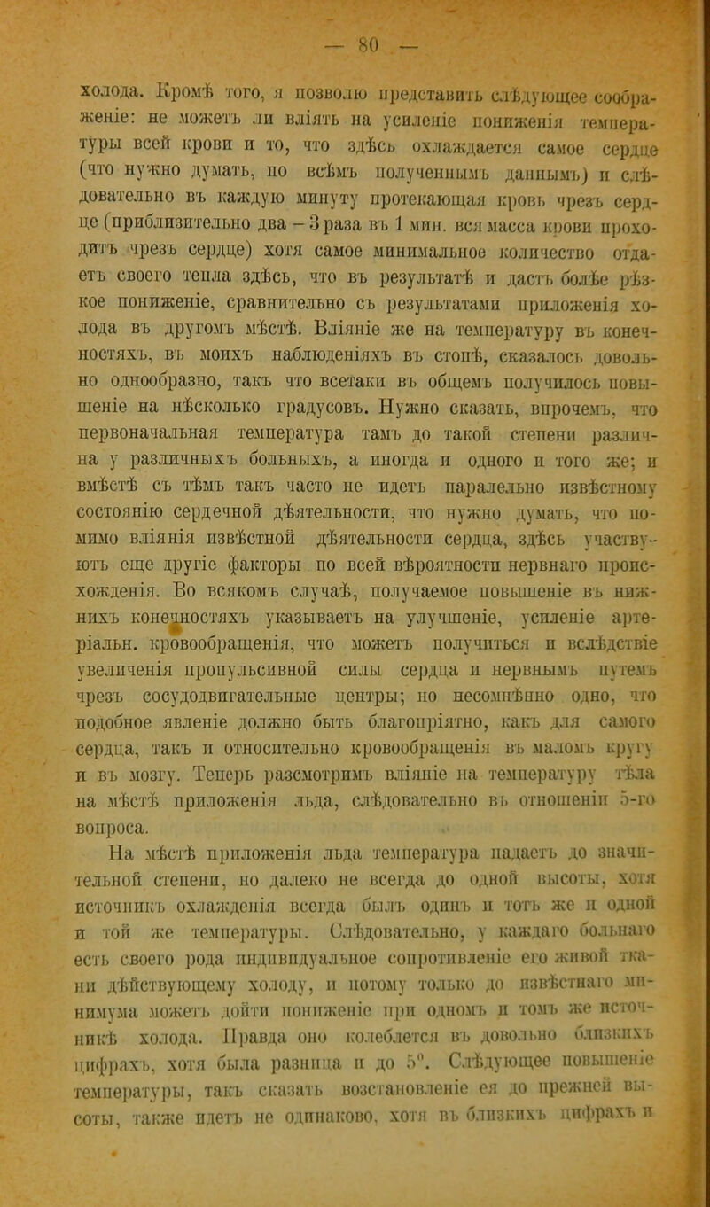 холода. Кромѣ того, л позволю представить слѣдующее сообра- женіе: не можетъ ли вліять на усиленіе пониженія темиера- туры всей крови и то, что здѣсь охлаждается самое сердце (что нужно думать, но всѣмъ полученнымъ даннымі>) и слѣ- довательно въ каждую минуту протекающая кровь чрезъ серд- це (приблизительно два - Зраза въ 1 мин. вся масса крови прохо- дитъ чрезъ сердце) хотя самое минимальное ісоличество отда- етъ своего тепла здѣсь, что въ результатѣ и дас'п> болѣе рѣз- кое пониженіе, сравнительно съ результатами ириложенія хо- лода въ другомъ мѣстѣ. Вліяніе же на температуру въ конеч- ностяхъ, в'ь моихъ наблюденіяхъ въ стопѣ, сказалось доволь- но однообразно, такъ что всетаки въ общемъ получилось повы- шеніе на нѣсколько градусовъ. Нужно сказать, впрочемъ, что первоначальная температура тамъ до такой степени различ- на у различныхъ больныхъ, а иногда и одного и того же; п вмѣстѣ съ тѣмъ такъ часто не идегь паралельно извѣстному состоянію сердечной дѣятельности, что нужно думать, что по- мимо вліянія извѣстной дѣятельности сердца, здѣсь участву- ютъ еще другіе факторы по всей вѣроятности нервнаго пропс- хожденія. Во всякомъ случаѣ, получаемое повышеніе въ ниж- нихъ конечностяхъ указываетъ на улучшеніе, усиленіе арте- ріальн. кровообращенія, что можетъ получиться и вслѣдствіе увеличенія пропульсивной силы се])дца и нервнымъ путемъ чрезъ сосудодвигательные центры; но несомнѣнно одно, что подобное явленіе должно быть благопріятно, какъ для самого сердца, такъ и относительно кровообращенія въ маломъ кругу и въ мозгу. Тепе])ь разсмотримъ вліяніе на температуру тѣла на мѣстѣ приложенія льда, слѣдовательно вь отношеніи 5-го вопроса. На мѣстѣ приложенія льда те.мнература надаетъ до значи- тельной степенп, но далеко не всегда до одной высоты, хотя источникъ охлажденія всегда былъ одинъ п тогь же ]і одной и той же темие])атуры. Слѣдовательно, у ісаждаго больнаго есть своего ])ода индивидуальное соііі)Отпвленіс его живой тка- ни дѣйствующе.му холоду, и потому только ДО извѣстнаго ми- нимума .дюжеть дойти пониженіе при одно.мъ и томъ же источ- никѣ холода. Л])авда оно ісолеблется въ довольно близкихъ цифрахъ, хотя была разница и до 5”. Слѣдующее повышеніе температуры, такъ сказать возстановленіе ея до прежней вы- соты, также идетъ не одпнаісово, хоти въ близкихъ циіррахъ и