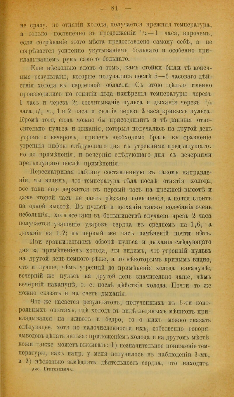 не сразу, по отнятіи холода, получается прежняя температура, а только постепенно въ продолженіи Ѵз —1 часа, впрочемъ, если согрѣваніе этого мѣста предоставлено самому себѣ, а не согрѣвается усиленно укутываніемъ больнаго и особенно при- кладываніемъ рукъ самого больнаго. Еще нѣсколько словъ о томъ, какъ стойки были тѣ конеч- ные результаты, которые получались послѣ 5—6 часоваго дѣй- ствія холода въ сердечной области. Съ этою цѣлью именно п])оизводплпсь по отнятіи льда измѣренія температуры черезъ 1 часъ и черезъ 2; сосчптываніе пульса и дыханія черезъ ’/'• часа, і/., ч., 1п 2 часа и снятіе черезъ 2 часа__кривыхъ пульса. Кромѣ того, сюда можно бы присоединить и тѣ данныя отно- сительно пульса и дыханія, которыя получались на другой день утромъ и вечеромъ, причемъ необходимо брать въ сравненіе утреннія цифры слѣдующаго дня съ утренними предъидущаго, но до примѣненія, и вечернія слѣдующаго дня съ вечерними предъидущаго послѣ примѣненія. Пересматривая таблицу составленную въ такомъ направле- ніи, мы видимъ, что температура тѣла послѣ отнятія холода, все таки еще держится въ первый часъ на прежней высотѣ и даже второй часъ не даетъ рѣзкаго повышенія, а почти стоитъ на одной высотѣ. Въ пульсѣ и дыханіи также колебанія очень небольшія, хотя все таки въ большинствѣ случаевъ чрезъ 2 часа получается учащеніе ударовъ сердца въ среднемъ на 1,6, а дыханія на 1,2; въ первый же часъ измѣненій почти нѣтъ. При сравнительномъ обзорѣ пульса и дыханія слѣдующаго дня за примѣненіемъ холода, зіы видимъ, что утренній пульсъ на другой день немного рѣже, а по нѣкоторымъ кривымъ видно, что и лучше, чѣмъ утренній до примѣненія холода наканунѣ; вечерній же пульсъ на другой день значительно чаще, чѣмъ вечерній наканунѣ, т. е. послѣ дѣйствія холода. Почти то же можно сісазать и на счетъ дыханія. Что н;е касается результатовъ, полученныхъ въ 6-ти конт- рольныхъ опытахъ, гдѣ холодТ) въ видѣ ледяныхъ мѣшковъ при- кладывался на животъ и бедро, то о нпхъ можно сказать .слѣдуюпще, хотя по малочисленности ихъ, собственно говоря, выводовъ дѣлать нельзя; приложеніемъ холода пнадругомь мѣстѣ кожи также можетъ вызывать: 1) незначительное пониженіе тем- пературы, какъ напр. у меня получилось въ наблюденіи 3-мъ, и 2) нѣсколько замѣдлять дѣятельность сердца, что находитт> дис. Грвгоговича.
