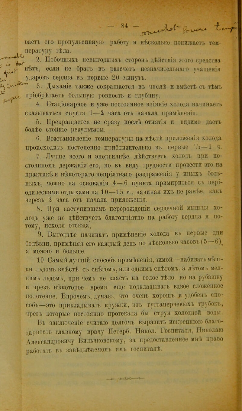 г Л' С^ ьаетъ его пропульсивную работу и нѣсколько понижаеть тем- пературу тѣла. 2. Побочныхъ невыгодныхъ сторонъ дѣйствія этого средства нѣтъ, если не орать въ разсчетъ незначительнаго учащенія ударовъ се])дца въ первые 20 минутъ. 3. Дыханіе также сокращается въ числѣ и вмѣст'ѣ съ т'ѣмъ пріобрѣтаетъ большую ровность и глубину. 4. Стаціонарное и уже постоянное вліяніе холода начинаетъ сказываться спустя 1—2 часа отъ начала примѣненія. 5. Прекращается не сразу послѣ отнятія и видимо дае'п> болѣе стойкіе результаты. Возстановленіе температуры на мѣстѣ приложенія холода происходитъ постепенно приблизительно въ первые ’/г—1 ч. 7. Лучше всего и энергичнѣе дѣйствуетт) холодъ при но- стоянномъ держаніи его, но въ виду трудности провести это на практикѣ и нѣкотораго непріятнаго раздраженія у иныхъ боль- ныхъ; можно на основаніи 4—6 пункта примириться съ пері- одическими отдыхами на 1(1—15 м., начиная ихъ не ранѣе, какъ черезъ 2 часа отъ начала приложенія. 8. При наступившемъ перерожденіи сердечной мышцы хо- лодъ уже не дѣйствуетъ благопріятно на ]>аботу сердца и по- тому, исходя отсюда, 9. Выгоднѣе начинать примѣненіе холода въ первые дни болѣзни, примѣняя его каждый день по нѣсколько часовъ ( 5 6)^ а можно и больше. 10. Самый лучшій способъ примѣненія, зимой—набивать мѣш- 1СИ льдомъ вмѣстѣ съ снѣгомъ, или однимъ снѣгомъ, а лѣтомъ мел- кимъ льдомъ, при чем'ь не класть на голое тѣло но па рубашку и чрезъ нѣкоторое время еще подкладывать вдвое сложенное полотенце. Впрочемъ, думаю, что очень хорошъ л удобенъ спо- собъ—это прикладывать кружки, изъ гуттапе]ічевыхъ трубокъ, чрезъ которые постоянно протекала бы струя холодной воды. Въ заключеніе считаю долго.мъ выразить искреннюю благо- дарность главному в))ачу Петерб. Никол. Госпиталя. Николаю Александровичу Вильчковскому, за предоставленное инѣ право работать въ завѣді.Гйаемомі. пмі> госпиталѣ. — 5:-