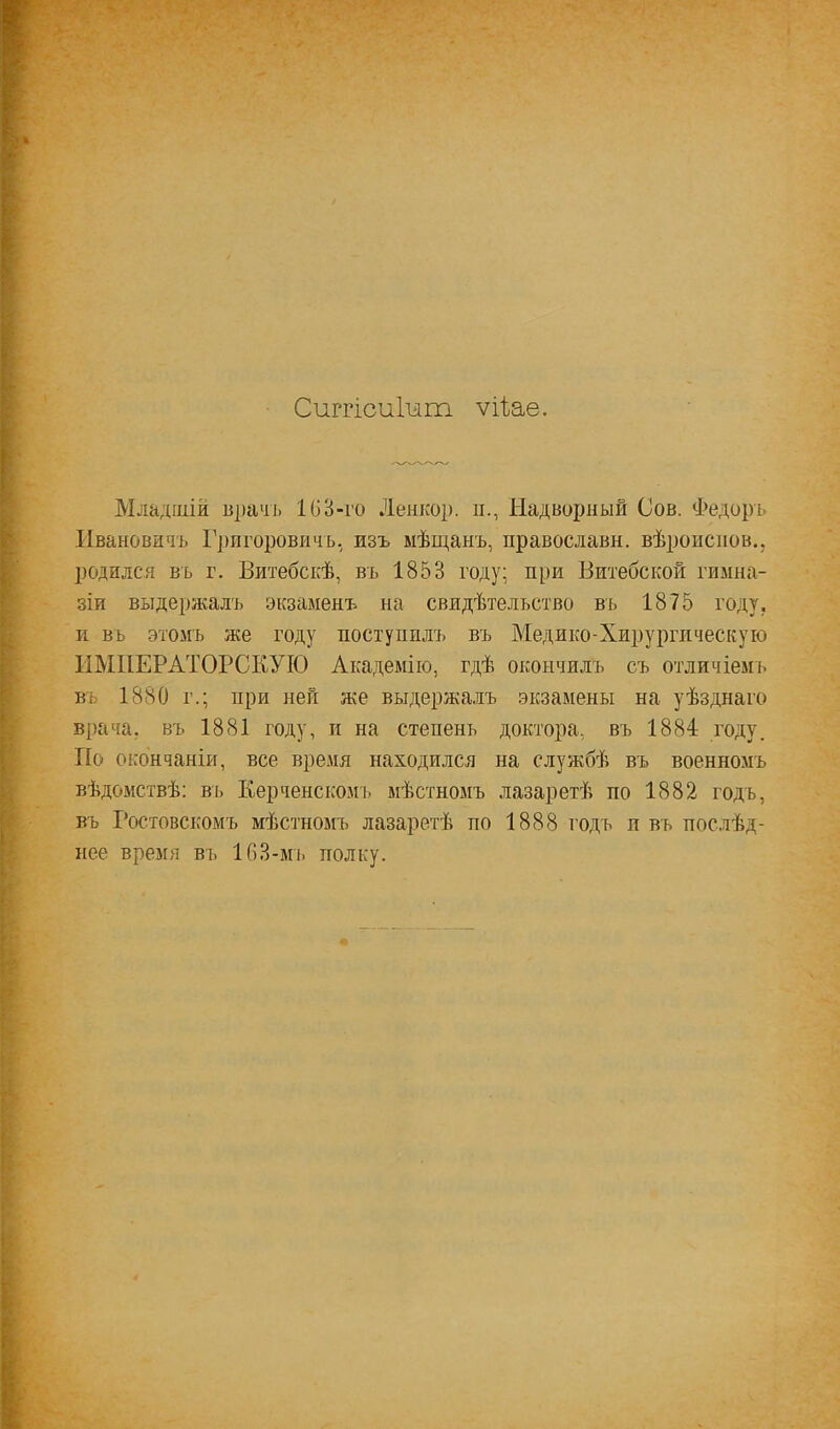 Сиггісиіит ѵіі^аѳ. Младшій в])ачь 103-го Ленкор. и., Надворный Сов. Федоръ Ивановить Григоровичъ, изъ мѣщанъ, православн. вѣроисиов.. родился въ г. Витебскѣ, въ 1853 году; при Витебской гимна- зіи выдержалъ экзаменъ на свидѣтельство въ 1875 году, и въ этомъ же году поступилъ въ Медико-Хирургическую ИМПЕРАТОРСКУЮ Академію, гдѣ окончилъ съ отличіемі. въ 1880 г.; при ней же выдержалъ экзамены на уѣзднаго врача, въ 1881 году, и на степень доктора, въ 1884 году. По окончаніи, все время находился на службѣ въ военномъ вѣдомствѣ; въ Керченскомъ мѣстномъ лазаретѣ по 1882 годъ, въ Ростовскомъ мѣстномъ лазаретѣ по 1888 годъ и въ послѣд- нее время въ 163-мъ полку.