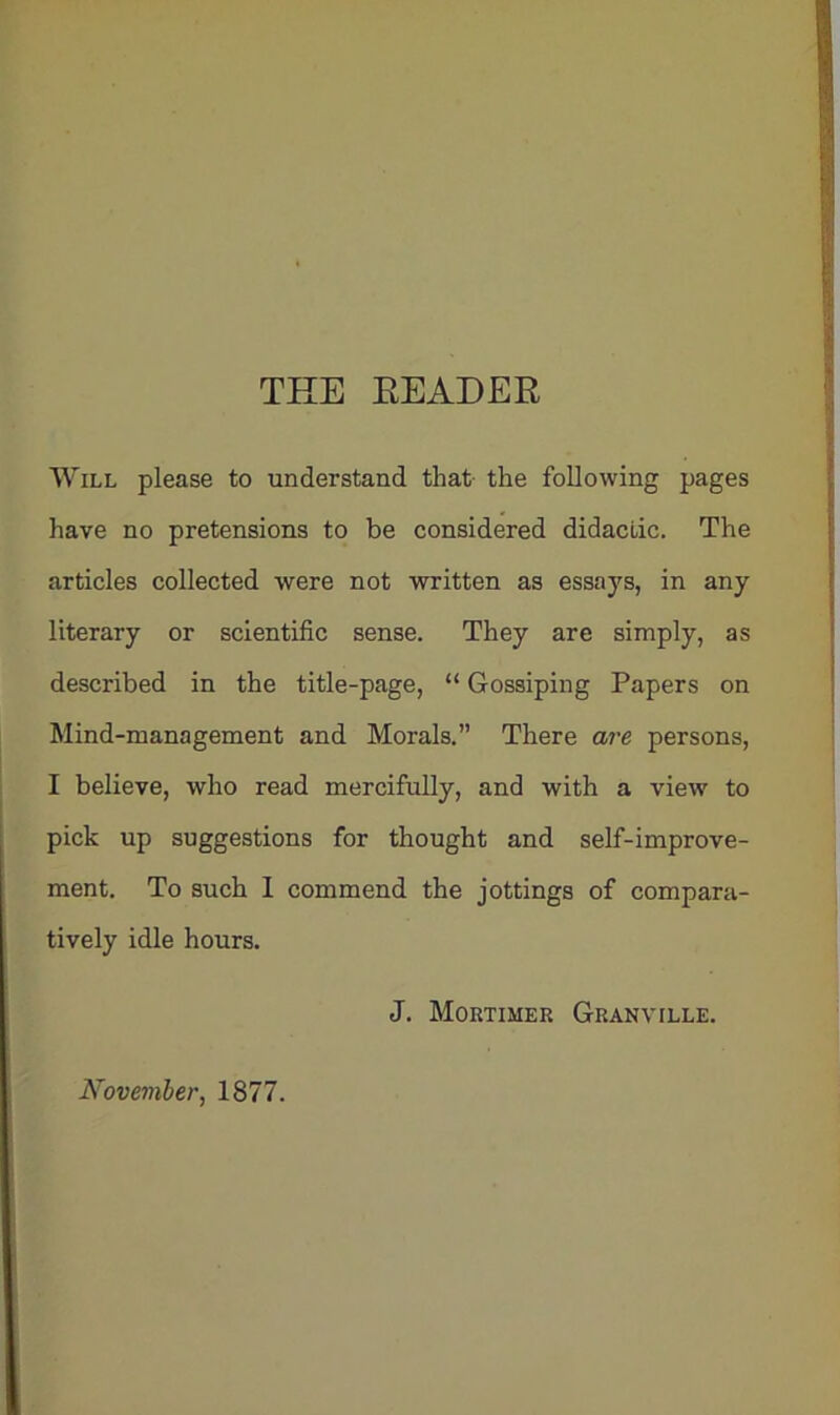 THE READER Will please to understand that- the following pages have no pretensions to be considered didactic. The articles collected were not written as essays, in any literary or scientific sense. They are simply, as described in the title-page, “ Gossiping Papers on Mind-management and Morals.” There are persons, I believe, who read mercifully, and with a view to pick up suggestions for thought and self-improve- ment. To such I commend the jottings of compara- tively idle hours. J. Mortimer Granville. November, 1877.