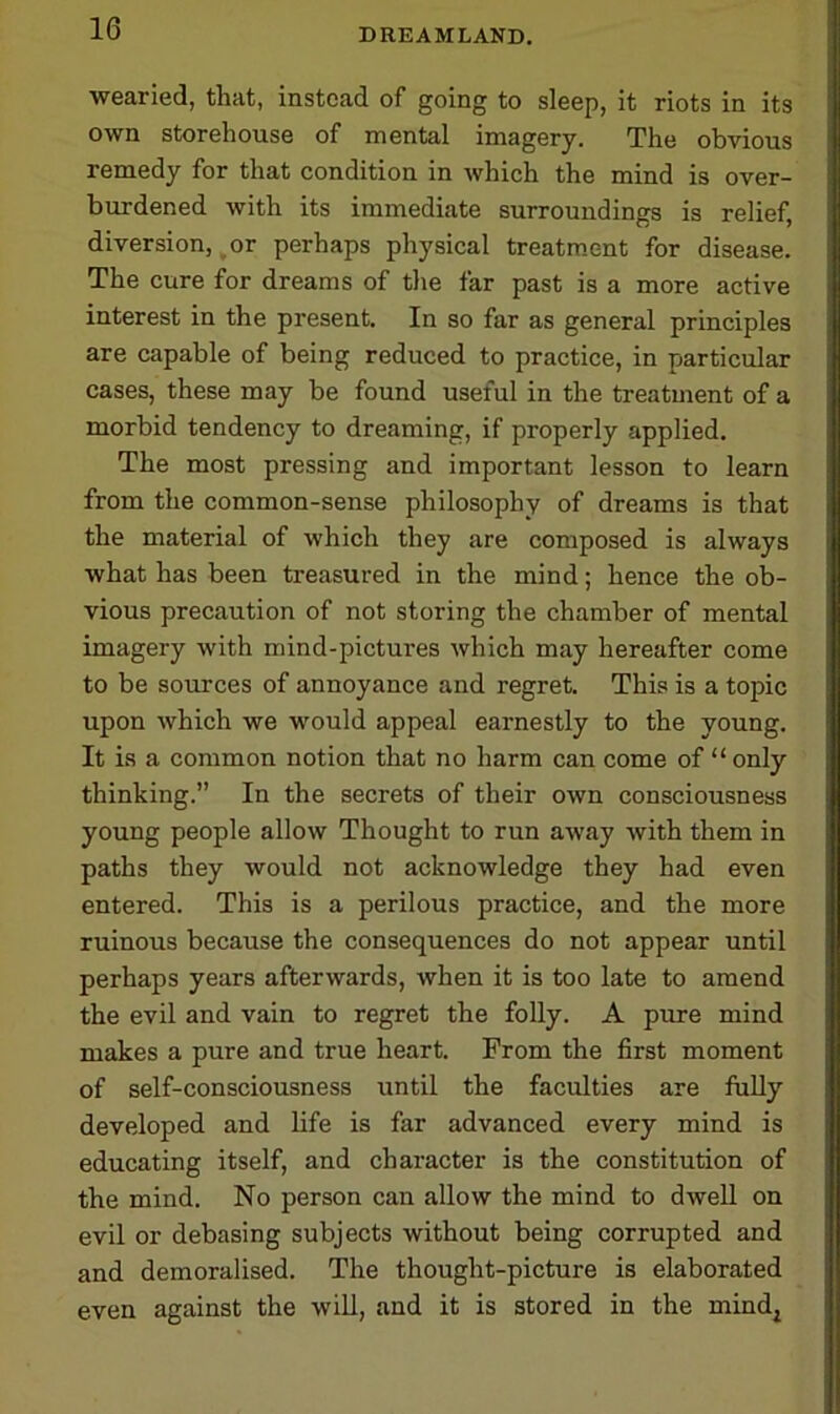 wearied, that, instead of going to sleep, it riots in its own storehouse of mental imagery. The obvious remedy for that condition in which the mind is over- burdened with its immediate surroundings is relief, diversion, or perhaps physical treatment for disease. The cure for dreams of the far past is a more active interest in the present. In so far as general principles are capable of being reduced to practice, in particular cases, these may be found useful in the treatment of a morbid tendency to dreaming, if properly applied. The most pressing and important lesson to learn from the common-sense philosophy of dreams is that the material of which they are composed is always what has been treasured in the mind; hence the ob- vious precaution of not storing the chamber of mental imagery with mind-pictures which may hereafter come to be sources of annoyance and regret. This is a topic upon which we would appeal earnestly to the young. It is a common notion that no harm can come of “only thinking.” In the secrets of their own consciousness young people allow Thought to run away with them in paths they would not acknowledge they had even entered. This is a perilous practice, and the more ruinous because the consequences do not appear until perhaps years afterwards, when it is too late to amend the evil and vain to regret the folly. A pure mind makes a pure and true heart. From the first moment of self-consciousness until the faculties are fully developed and life is far advanced every mind is educating itself, and character is the constitution of the mind. No person can allow the mind to dwell on evil or debasing subjects without being corrupted and and demoralised. The thought-picture is elaborated even against the will, and it is stored in the mindj