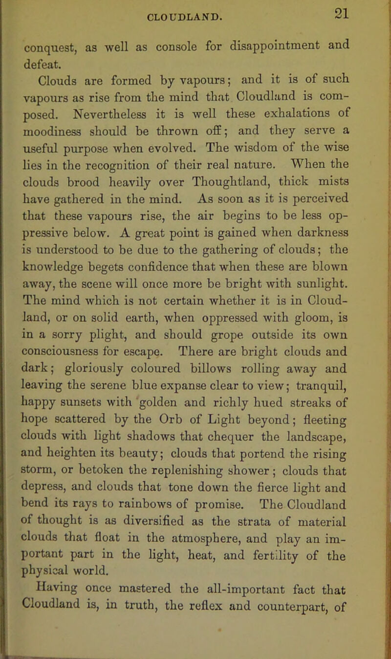 conquest, as well as console for disappointment and defeat. Clouds are formed by vapours; and it is of such vapours as rise from the mind that Cloudland is com- posed. Nevertheless it is well these exhalations of moodiness should be thrown off; and they serve a useful purpose when evolved. The wisdom of the wise lies in the recognition of their real nature. When the clouds brood heavily over Thoughtland, thick mists have gathered in the mind. As soon as it is perceived that these vapours rise, the air begins to be less op- pressive below. A great point is gained when darkness is understood to be due to the gathering of clouds; the knowledge begets confidence that when these are blown away, the scene will once more be bright with sunlight. The mind which is not certain whether it is in Cloud- land, or on solid earth, when oppressed with gloom, is in a sorry plight, and should grope outside its own consciousness for escape. There are bright clouds and dark; gloriously coloured billows rolling away and leaving the serene blue expanse clear to view; tranquil, happy sunsets with golden and richly hued streaks of hope scattered by the Orb of Light beyond; fleeting clouds with light shadows that chequer the landscape, and heighten its beauty; clouds that portend the rising storm, or betoken the replenishing shower; clouds that depress, and clouds that tone down the fierce light and bend its rays to rainbows of promise. The Cloudland of thought is as diversified as the strata of material clouds that float in the atmosphere, and play an im- portant part in the light, heat, and fertility of the physical world. Having once mastered the all-important fact that Cloudland is, in truth, the reflex and counterpart, of