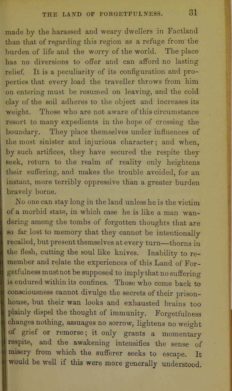 made by the harassed and weary dwellers in Factland than that of regarding this region as a refuge from the burden of life and the worry of the world. The place has no diversions to offer and can afford no lasting relief. It is a peculiarity of its configuration and pro- perties that every load the traveller throws from him on entering must be resumed on leaving, and the cold clay of the soil adheres to the object and increases its weight. Those who are not aware of this circumstance resort to many expedients in the hope of crossing the boundary. They place themselves under influences of the most sinister and injurious character; and when, by such artifices, they have secured the respite they seek, return to the realm of reality only heightens their suffering, and makes the trouble avoided, for an instant, more terribly oppressive than a greater burden bravely borne. No one can stay long in the land unless he is the victim of a morbid state, in which case he is like a man wan- dering among the tombs of forgotten thoughts that are so far lost to memory that they cannot be intentionally recalled, but present themselves at every turn—thorns in the flesh, cutting the soul like knives. Inability to re- member and relate the experiences of this Land of For- getfulness must not be supposed to imply that no suffering is endured within its confines. Those who come back to consciousness cannot divulge the secrets of their prison- house, but their wan looks and exhausted brains too plainly dispel the thought of immunity. Forgetfulness changes nothing, assuages no sorrow, lightens no weight of grief or remorse; it only grants a momentary respite, and the awakening intensifies the sense of misery from which the sufferer seeks to escape. It would be well if this were more generally understood.