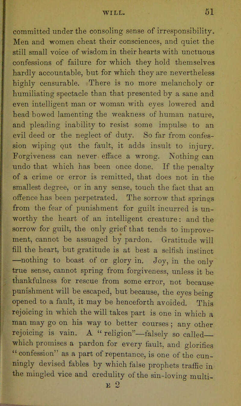 committed under the consoling sense of irresponsibility. Men and women cheat their consciences, and quiet the still small voice of wisdom in their hearts with unctuous confessions of failure for which they hold themselves hardly accountable, but for which they are nevertheless highly censurable. There is no more melancholy or humiliating spectacle than that presented by a sane and even intelligent man or woman with eyes lowered and head bowed lamenting the weakness of human nature, and pleading inability to resist some impulse to an evil deed or the neglect of duty. So far from confes- sion wiping Qut the fault, it adds insult to injury. Forgiveness can never efface a wrong. Nothing can undo that which has been once done. If the penalty of a crime or error is remitted, that does not in the smallest degree, or in any sense, touch the fact that an offence has been perpetrated. The sorrow that springs from the fear of punishment for guilt incurred is un- worthy the heart of an intelligent creature: and the sorrow for guilt, the only grief that tends to improve- ment, cannot be assuaged by pardon. Gratitude will fill the heart, but gratitude is at best a selfish instinct —nothing to boast of or glory in. Joy, in the only true sense, cannot spring from forgiveness, unless it be thankfulness for rescue from some error, not because punishment will be escaped, but because, the eyes being opened to a fault, it may be henceforth avoided. This rejoicing in which the will takes part is one in which a man may go on his way to better courses; any other rejoicing is vain. A “ religion”—falsely so called— which promises a pardon for every fault, and glorifies “ confession” as a part of repentance, is one of the cun- ningly devised fables by which false prophets traffic in the mingled vice and credulity of the sin-loving multi- E 2