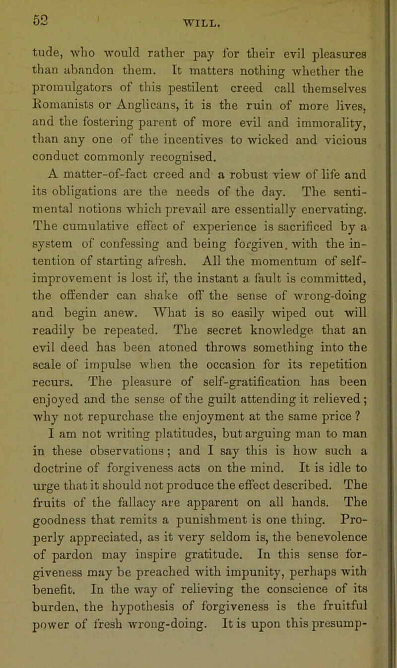 tude, who would rather pay for their evil pleasures than abandon them. It matters nothing whether the promulgators of this pestilent creed call themselves Romanists or Anglicans, it is the ruin of more lives, and the fostering parent of more evil and immorality, than any one of the incentives to wicked and vicious conduct commonly recognised. A matter-of-fact creed and a robust view of life and its obligations are the needs of the day. The. senti- mental notions which prevail are essentially enervating. The cumulative effect of experience is sacrificed by a system of confessing and being forgiven, with the in- tention of starting afresh. All the momentum of self- improvement is lost if, the instant a fault is committed, the offender can shake off the sense of wrong-doing and begin anew. What is so easily wiped out will readily be repeated. The secret knowledge that an evil deed has been atoned throws something into the scale of impulse when the occasion for its repetition recurs. The pleasure of self-gratification has been enjoyed and the sense of the guilt attending it relieved ; why not repurchase the enjoyment at the same price ? I am not writing platitudes, but arguing man to man in these observations; and I say this is how such a doctrine of forgiveness acts on the mind. It is idle to urge that it should not produce the effect described. The fruits of the fallacy are apparent on all hands. The goodness that remits a punishment is one thing. Pro- perly appreciated, as it very seldom is, the benevolence of pardon may inspire gratitude. In this sense for- giveness may be preached with impunity, perhaps with benefit. In the way of relieving the conscience of its burden, the hypothesis of forgiveness is the fruitful power of fresh wrong-doing. It is upon this presump-