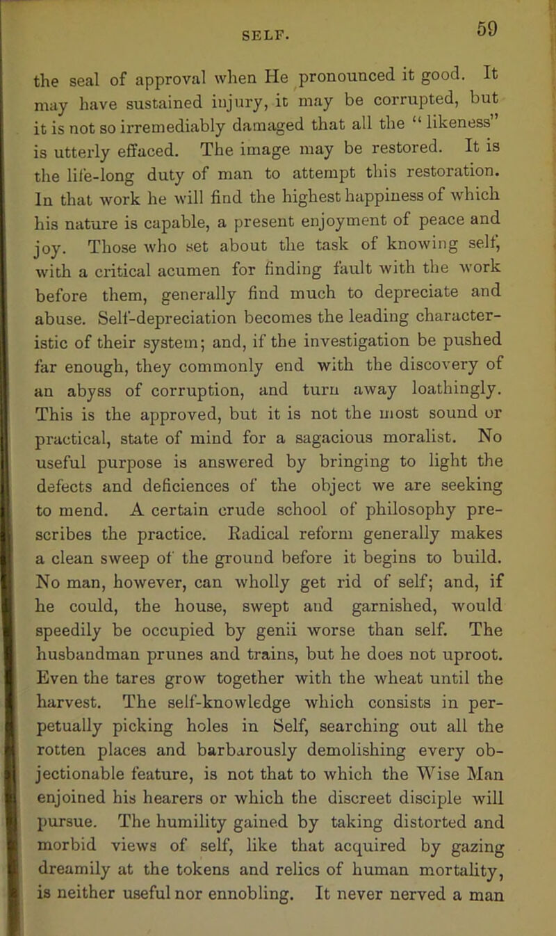the seal of approval when He pronounced it good. It may have sustained injury, it may be corrupted, but it is not so irremediably damaged that all the “likeness is utterly effaced. The image may be restored. It is the life-long duty of man to attempt this restoration. In that work he will find the highest happiness of which his nature is capable, a present enjoyment of peace and joy. Those who set about the task of knowing self, with a critical acumen for finding fault with the work before them, generally find much to depreciate and abuse. Self-depreciation becomes the leading character- istic of their system; and, if the investigation be pushed far enough, they commonly end with the discovery of an abyss of corruption, and turn away loathingly. This is the approved, but it is not the most sound or practical, state of mind for a sagacious moralist. No useful purpose is answered by bringing to light the defects and deficiences of the object we are seeking to mend. A certain crude school of philosophy pre- scribes the practice. Radical reform generally makes a clean sweep of the ground before it begins to build. No man, however, can wholly get rid of self; and, if he could, the house, swept and garnished, would speedily be occupied by genii worse than self. The husbandman pritnes and trains, but he does not uproot. Even the tares grow together with the wheat until the harvest. The self-knowledge which consists in per- petually picking holes in Self, searching out all the rotten places and barbarously demolishing every ob- jectionable feature, is not that to which the Wise Man enjoined his hearers or which the discreet disciple will pursue. The humility gained by taking distorted and morbid views of self, like that acquired by gazing dreamily at the tokens and relics of human mortality, is neither useful nor ennobling. It never nerved a man