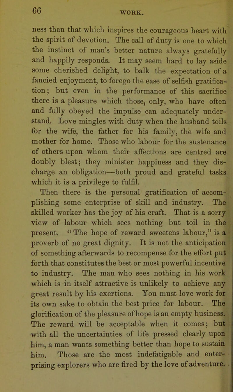 WORK. ness than that which inspires the courageous heart with the spirit of devotion. The call of duty is one to which the instinct of man’s better nature always gratefully and happily responds. It may seem hard to lay aside some cherished delight, to balk the expectation of a fancied enjoyment, to forego the ease of selfish gratifica- tion; but even in the performance of this sacrifice there is a pleasure which those, only, who have often and fully obeyed the impulse can adequately under- stand. Love mingles with duty when the husband toils for the wife, the father for his family, the wife and mother for home. Those who labour for the sustenance of others upon whom their affections are centred are doubly blest; they minister happiness and they dis- charge an obligation—both proud and grateful tasks which it is a privilege to fulfil. Then there is the personal gratification of accom- plishing some enterprise of skill and industry. The skilled worker has the joy of his craft. That is a sorry view of labour which sees nothing but toil in the present. “ The hope of reward sweetens labour,” is a proverb of no great dignity. It is not the anticipation of something afterwards to recompense for the effort put forth that constitutes the best or most powerful incentive to industry. The man who sees nothing in his work which is in itself attractive is unlikely to achieve any great result by his exertions. You must love work for its own sake to obtain the best price for labour. The glorification of the pleasure of hope is an empty business. The reward will be acceptable when it comes; but with all the uncertainties of life pressed clearly upon him, a man wants something better than hope to sustain him. Those are the most indefatigable and enter- prising explorers who are fired by the love of adventure.