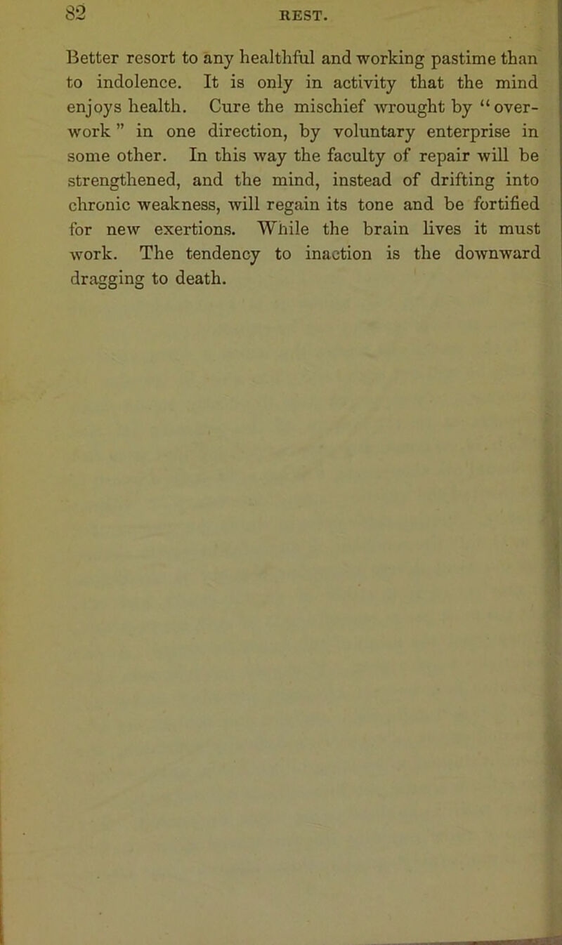 Better resort to any healthful and working pastime than to indolence. It is only in activity that the mind enjoys health. Cure the mischief wrought by “ over- work ” in one direction, by voluntary enterprise in some other. In this way the faculty of repair will be strengthened, and the mind, instead of drifting into chronic weakness, will regain its tone and be fortified for new exertions. While the brain lives it must work. The tendency to inaction is the downward dragging to death.