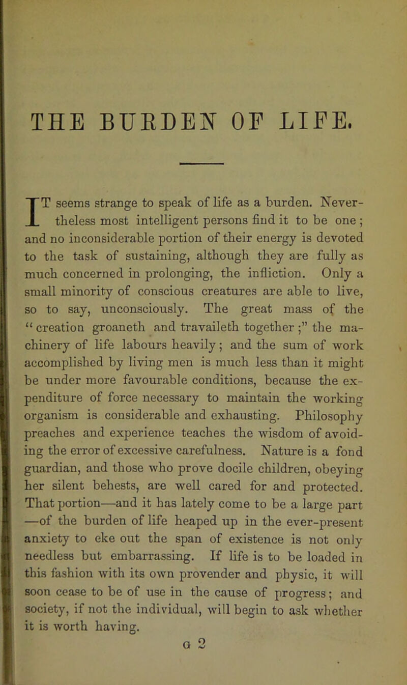 THE BURDEN OF LIFE. ITT seems strange to speak of life as a burden. Never - I tkeless most intelligent persons find it to be one ; and no inconsiderable portion of tbeir energy is devoted to the task of sustaining, although they are fully as much concerned in prolonging, the infliction. Only a small minority of conscious creatures are able to live, so to say, unconsciously. The great mass of the “ creation groaneth and travaileth together the ma- chinery of life labours heavily; and the sum of work accomplished by living men is much less than it might be under more favourable conditions, because the ex- penditure of force necessary to maintain the working organism is considerable and exhausting. Philosophy I preaches and experience teaches the wisdom of avoid- ing the error of excessive carefulness. Nature is a fond guardian, and those who prove docile children, obeying her silent behests, are well cared for and protected. That portion—and it has lately come to be a large part —of the burden of life heaped up in the ever-present anxiety to eke out the span of existence is not only ■ needless but embarrassing. If life is to be loaded in I this fashion with its own provender and physic, it will soon cease to be of use in the cause of progress; and society, if not the individual, will begin to ask whether it is worth having.