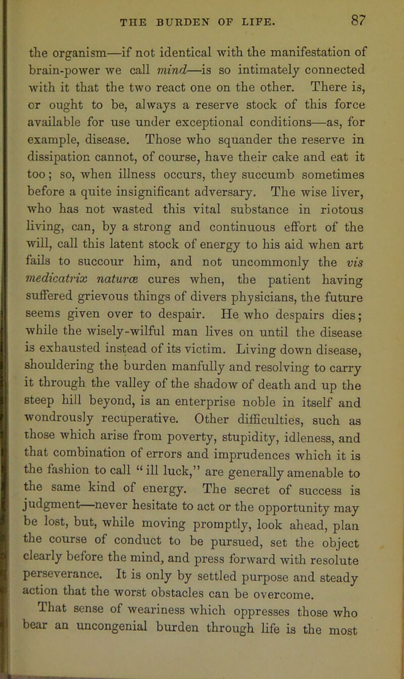 the organism—if not identical with the manifestation of brain-power we call mind—is so intimately connected with it that the two react one on the other. There is, or ought to be, always a reserve stock of this force available for use under exceptional conditions—as, for example, disease. Those who squander the reserve in dissipation cannot, of course, have their cake and eat it too; so, when illness occurs, they succumb sometimes before a quite insignificant adversary. The wise liver, who has not wasted this vital substance in riotous living, can, by a strong and continuous effort of the will, call this latent stock of energy to his aid when art fails to succour him, and not uncommonly the vis medicatrix natures cures when, the patient having suffered grievous things of divers physicians, the future seems given over to despair. He who despairs dies; while the wisely-wilful man lives on until the disease I is exhausted instead of its victim. Living down disease, shouldering the burden manfully and resolving to carry it through the valley of the shadow of death and up the steep hill beyond, is an enterprise noble in itself and wondrously recuperative. Other difficulties, such as those which arise from poverty, stupidity, idleness, and I that combination of errors and imprudences which it is I the fashion to call “ ill luck,” are generally amenable to the same kind of energy. The secret of success is judgment never hesitate to act or the opportunity may be lost, but, while moving promptly, look ahead, plan the course of conduct to be pursued, set the object clearly before the mind, and press forward with resolute perseverance. It is only by settled purpose and steady action that the worst obstacles can be overcome. That sense of weariness which oppresses those who bear an uncongenial burden through life is the most