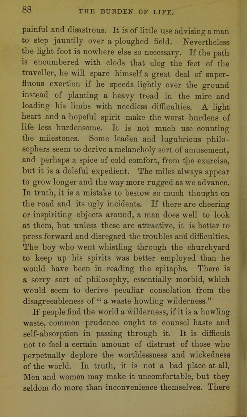 painful and disastrous. It is of little use advising a man to step jauntily over a ploughed field. Nevertheless the light foot is nowhere else so necessary. If the path is encumbered with clods that clog the feet of the traveller, he will spare himself a great deal of super- fluous exertion if he speeds lightly over the ground instead of planting a heavy tread in the mire and loading his limbs with needless difficulties. A light heart and a hopeful spirit make the worst burdens of life less burdensome. It is not much use counting the milestones. Some leaden and lugubrious philo- sophers seem to derive a melancholy sort of amusement, and perhaps a spice of cold comfort, from the exercise, but it is a doleful expedient. The miles always appear to grow longer and the way more rugged as we advance. In truth, it is a mistake to bestow so much thought on the road and its ugly incidents. If there are cheering or inspiriting objects around, a man does well to look at them, but unless these are attractive, it is better to press forward and disregard the troubles and difficulties. The boy who went whistling through the churchyard to keep up his spirits was better employed than he would have been in reading the epitaphs. There is a sorry sort of philosophy, essentially morbid, which would seem to derive peculiar consolation from the disagreeableness of “ a waste howling wilderness.” If people find the world a wilderness, if it is a howling waste, common prudence ought to counsel haste and self-absorption in passing through it. It is difficult not to feel a certain amount of distrust of those who perpetually deplore the worthlessness and wickedness of the world. In truth, it is not a bad place at all. Men and women may make it uncomfortable, but they seldom do more than inconvenience themselves. There