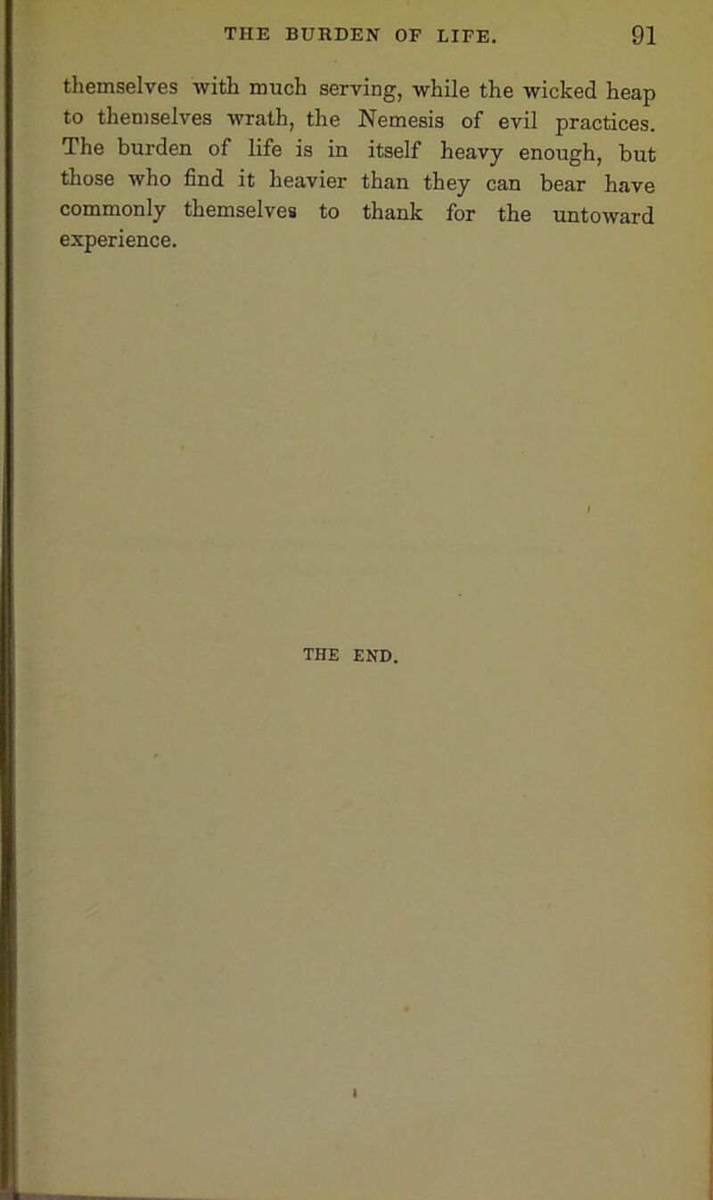 themselves with much serving, while the wicked heap to themselves wrath, the Nemesis of evil practices. The burden of life is in itself heavy enough, but those who find it heavier than they can bear have commonly themselves to thank for the untoward experience. THE END. I