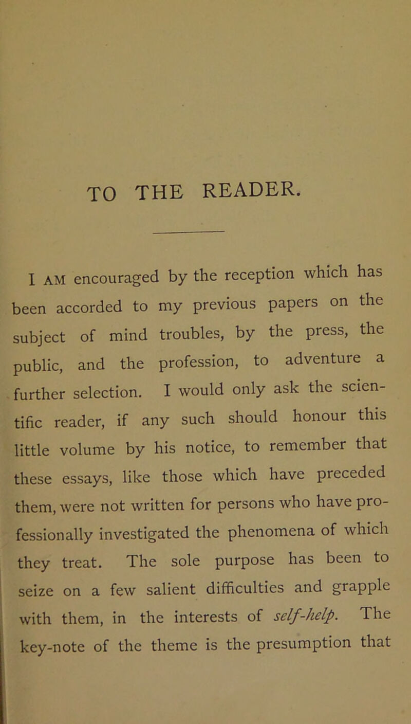 TO THE READER. I AM encouraged by the reception which has been accorded to my previous papers on the subject of mind troubles, by the press, the public, and the profession, to adventure a further selection. I would only ask the scien- tific reader, if any such should honour this little volume by his notice, to remember that these essays, like those which have preceded them, were not written for persons who have pro- fessionally investigated the phenomena of which they treat. The sole purpose has been to seize on a few salient difficulties and grapple with them, in the interests of self-help. The key-note of the theme is the presumption that