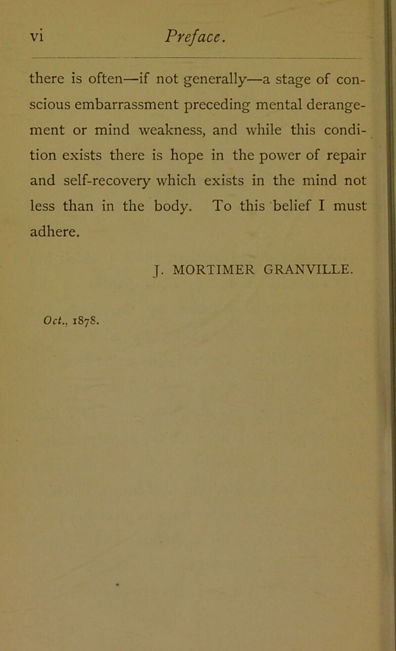 VI Preface. there is often—if not generally—a stage of con- scious embarrassment preceding mental derange- ment or mind weakness, and while this condi- tion exists there is hope in the power of repair and self-recovery which exists in the mind not less than in the body. To this belief I must adhere. J. MORTIMER GRANVILLE. Oct., 187S.