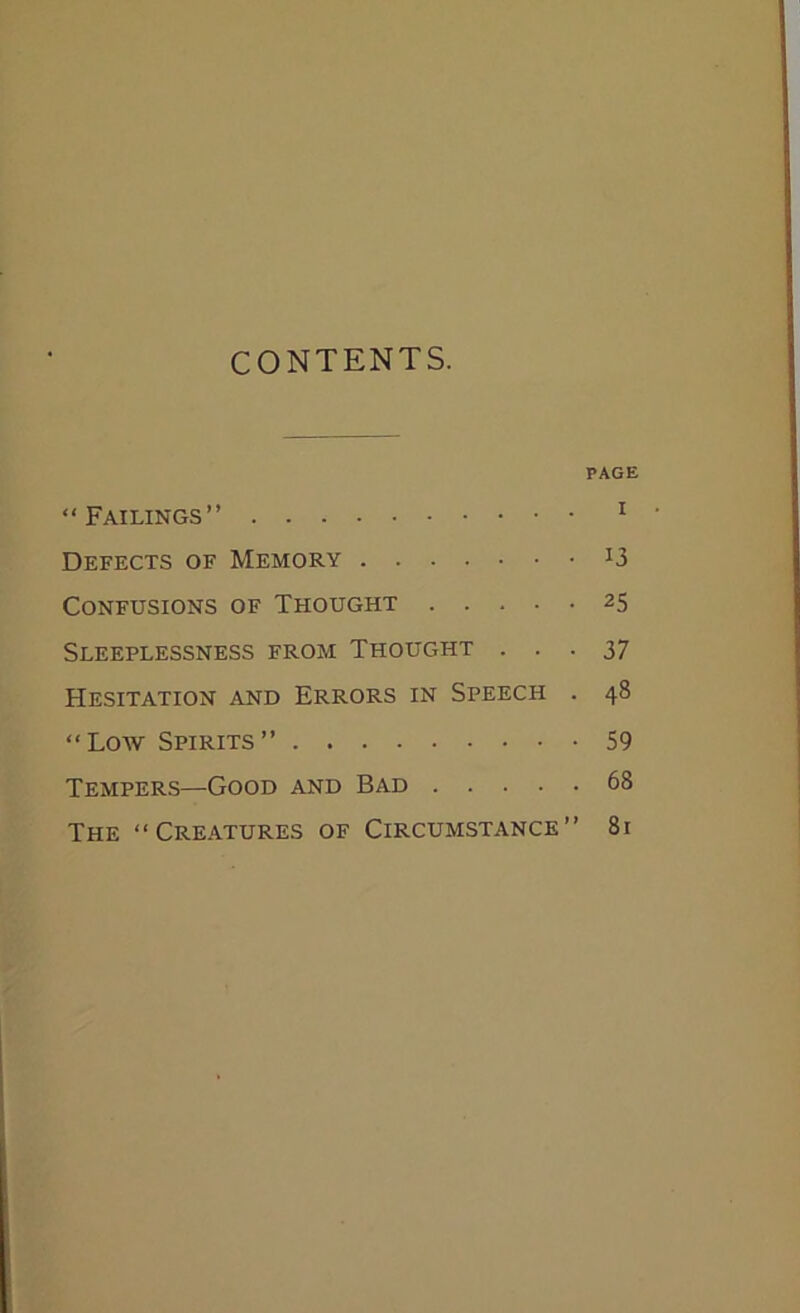 CONTENTS. PAGE “Failings” 1 Defects of Memory J3 Confusions of Thought 25 Sleeplessness from Thought ... 37 Hesitation and Errors in Speech . 48 “Low Spirits” 59 Tempers—Good and Bad 68 The “Creatures of Circumstance” 81