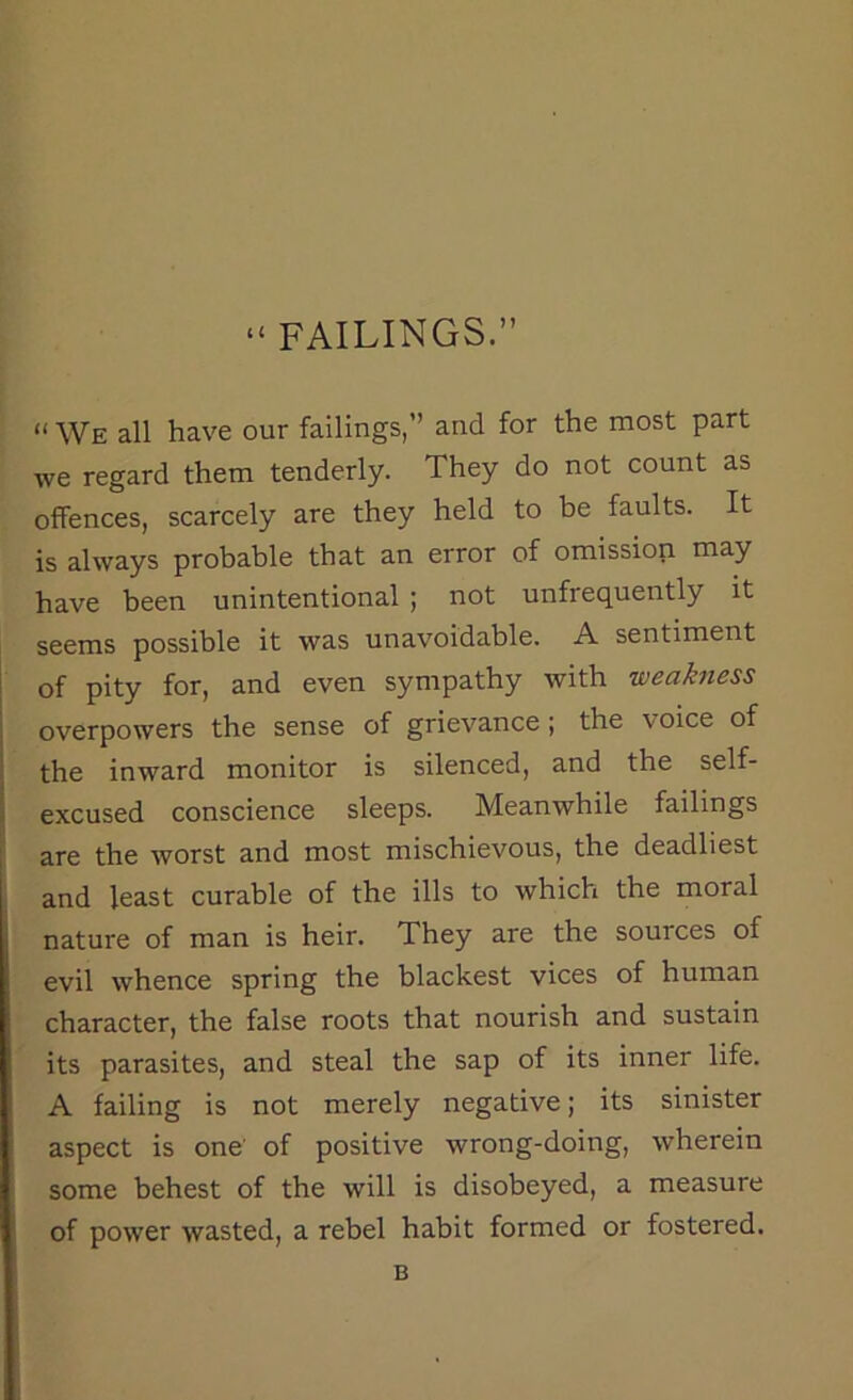 “ FAILINGS.” “ We all have our failings,” and for the most part we regard them tenderly. They do not count as offences, scarcely are they held to be faults. It is always probable that an error of omission may have been unintentional ; not unfrequently it seems possible it was unavoidable. A sentiment of pity for, and even sympathy with weakness overpowers the sense of grievance ; the \ oice of the inward monitor is silenced, and the self- excused conscience sleeps. Meanwhile failings are the worst and most mischievous, the deadliest and least curable of the ills to which the moral nature of man is heir. They are the sources of evil whence spring the blackest vices of human character, the false roots that nourish and sustain its parasites, and steal the sap of its inner life. A failing is not merely negative; its sinister aspect is one’ of positive wrong-doing, wherein some behest of the will is disobeyed, a measure of power wasted, a rebel habit formed or fostered. B