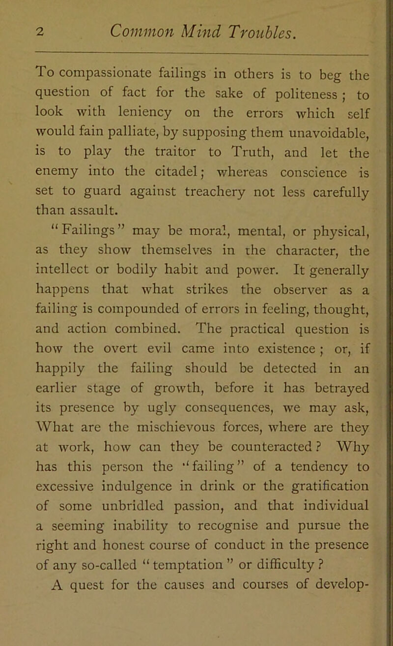 To compassionate failings in others is to beg the question of fact for the sake of politeness ; to look with leniency on the errors which self would fain palliate, by supposing them unavoidable, is to play the traitor to Truth, and let the enemy into the citadel; whereas conscience is set to guard against treachery not less carefully than assault. “Failings” may be moral, mental, or physical, as they show themselves in the character, the intellect or bodily habit and power. It generally happens that what strikes the observer as a failing is compounded of errors in feeling, thought, and action combined. The practical question is how the overt evil came into existence ; or, if happily the failing should be detected in an earlier stage of growth, before it has betrayed its presence by ugly consequences, we may ask, What are the mischievous forces, where are they at work, how can they be counteracted ? Why has this person the “failing” of a tendency to excessive indulgence in drink or the gratification of some unbridled passion, and that individual a seeming inability to recognise and pursue the right and honest course of conduct in the presence of any so-called “ temptation ” or difficulty ? A quest for the causes and courses of develop-