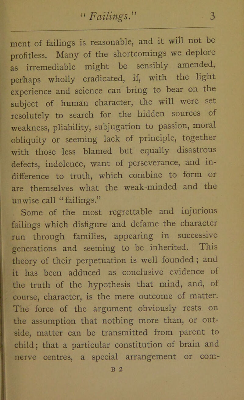 ment of failings is reasonable, and it will not be profitless. Many of the shortcomings we deplore as irremediable might be sensibly amended, perhaps wholly eradicated, if, with the light experience and science can bring to bear on the subject of human character, the will were set resolutely to search for the hidden sources of weakness, pliability, subjugation to passion, moral obliquity or seeming lack of principle, together with those less blamed but equally disastrous defects, indolence, want of perseverance, and in- difference to truth, which combine to form or are themselves what the weak-minded and the unwise call “ failings.” Some of the most regrettable and injurious failings which disfigure and defame the character run through families, appearing in successive generations and seeming to be inherited. This theory of their perpetuation is well founded; and it has been adduced as conclusive evidence of the truth of the hypothesis that mind, and, of course, character, is the mere outcome of matter. The force of the argument obviously rests on the assumption that nothing more than, or out- side, matter can be transmitted from parent to child; that a particular constitution of brain and nerve centres, a special arrangement or com- B 2