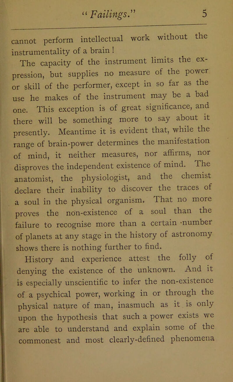 cannot perform intellectual work without the instrumentality of a brain ! The capacity of the instrument limits the ex- pression, but supplies no measure of the power or skill of the performer, except in so far as the use he makes of the instrument may be a bad one. This exception is of great significance, and there will be something more to say about it presently. Meantime it is evident that, while the range of brain-power determines the manifestation of mind, it neither measures, nor affirms, nor disproves the independent existence of mind. The anatomist, the physiologist, and the chemist declare their inability to discover the traces of a soul in the physical organism. That no more proves the non-existence of a soul than the failure to recognise more than a certain -number of planets at any stage in the history of astronomy shows there is nothing further to find. History and experience attest the folly of denying the existence of the unknown. And it is especially unscientific to infer the non-existence of a psychical power, working in or through the physical nature of man, inasmuch as it is only upon the hypothesis that such a power exists we are able to understand and explain some of the commonest and most clearly-defined phenomena