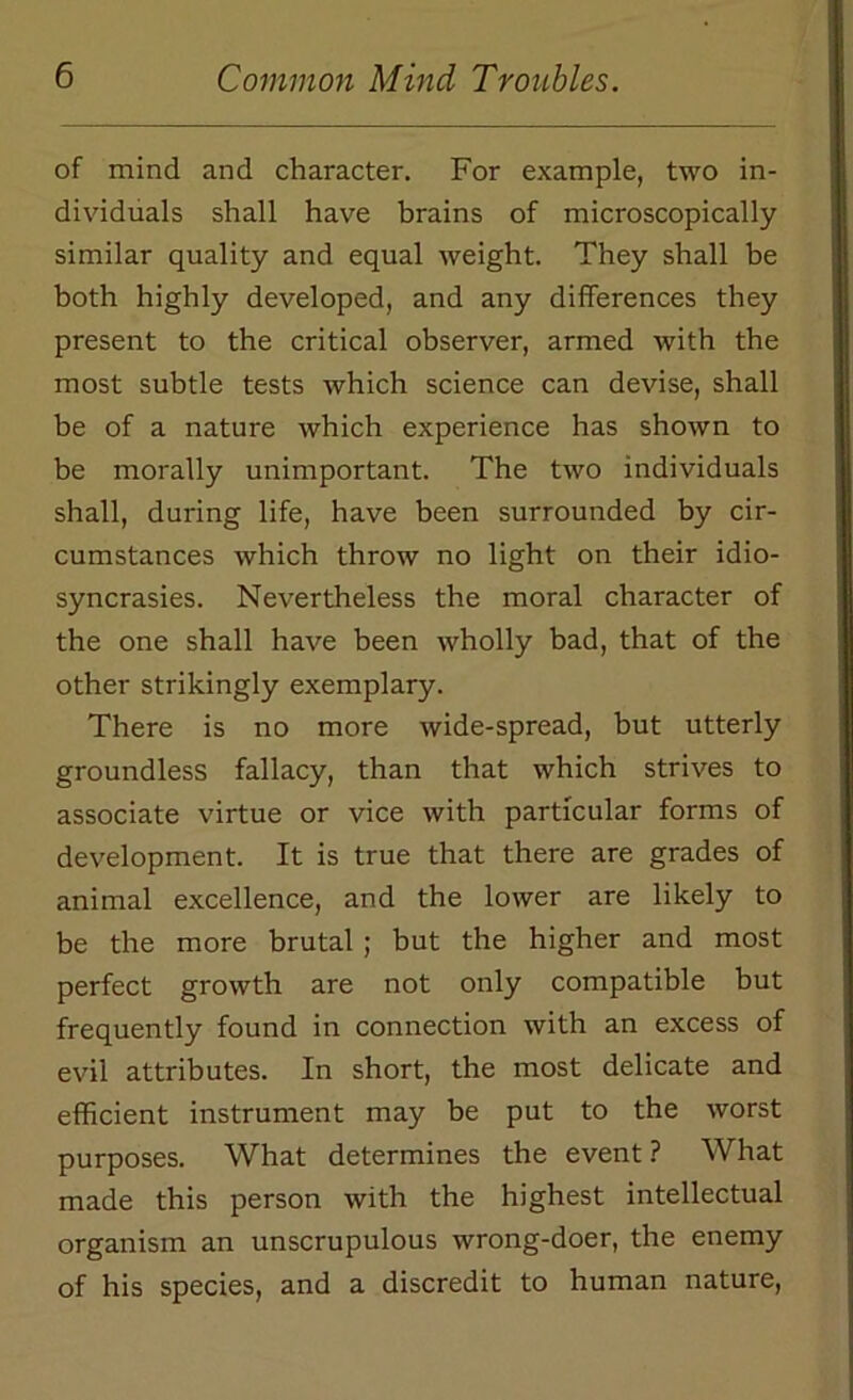 of mind and character. For example, two in- dividuals shall have brains of microscopically similar quality and equal weight. They shall be both highly developed, and any differences they present to the critical observer, armed with the most subtle tests which science can devise, shall be of a nature which experience has shown to be morally unimportant. The two individuals shall, during life, have been surrounded by cir- cumstances which throw no light on their idio- syncrasies. Nevertheless the moral character of the one shall have been wholly bad, that of the other strikingly exemplary. There is no more wide-spread, but utterly groundless fallacy, than that which strives to associate virtue or vice with particular forms of development. It is true that there are grades of animal excellence, and the lower are likely to be the more brutal ; but the higher and most perfect growth are not only compatible but frequently found in connection with an excess of evil attributes. In short, the most delicate and efficient instrument may be put to the worst purposes. What determines the event ? What made this person with the highest intellectual organism an unscrupulous wrong-doer, the enemy of his species, and a discredit to human nature,