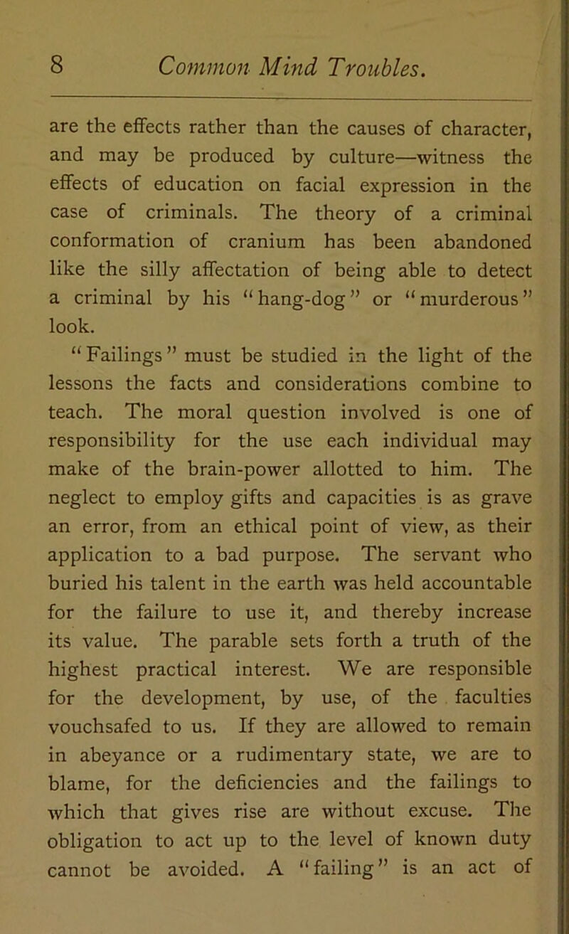 are the effects rather than the causes of character, and may be produced by culture—witness the effects of education on facial expression in the case of criminals. The theory of a criminal conformation of cranium has been abandoned like the silly affectation of being able to detect a criminal by his “ hang-dog ” or “ murderous ” look. “ Failings ” must be studied in the light of the lessons the facts and considerations combine to teach. The moral question involved is one of responsibility for the use each individual may make of the brain-power allotted to him. The neglect to employ gifts and capacities is as grave an error, from an ethical point of view, as their application to a bad purpose. The servant who buried his talent in the earth was held accountable for the failure to use it, and thereby increase its value. The parable sets forth a truth of the highest practical interest. We are responsible for the development, by use, of the faculties vouchsafed to us. If they are allowed to remain in abeyance or a rudimentary state, we are to blame, for the deficiencies and the failings to which that gives rise are without excuse. The obligation to act up to the level of known duty cannot be avoided. A “failing” is an act of